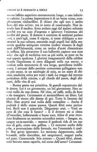 t:UIS'l'O SI

E FERMATO

A EBOLI

13

1111 un labbro superiore enormemente lungo, e uno inferio11· cadente. La prima impressione e di un buon uomo, com1ll·tamente rimbecillito. E chiare che egli non e malta
1
1cro del mio arrivo: ma io cerco di rassicurarlo. Non in11·1](!0 fare il medico. Sano andato oggi dal malato saltante
¡wrché era un caso d'urgenza e ignoravo l'esistenza dei
11wdici del paese. Il dottore e contento di sentirmi parlare
'11sí, e anch'egli, come il nipote, si sente obbligato amo111 rarmi fa sua cultura, cercando riegli angoli bui della memoria qualche antiquato termine medico rimaste la dagli
111mi dell'Universíta, come un trofeo d'armi dimenticato
in soffitta. Ma attraverso il suo balbettío capisco una cosa
Nola: che egli di medicina non sa piú nulla, se pure ne ha
11tai saputo qualcosa. I gloriosi insegnamenti della celebre
Srnola Napoletana si sano dileguati nella sua mente, e
rnnfusi nella monotonía di una lunga, quotidiana indiffercnza. I rottami delle perdute conoscenze galleggiano sen:r.a piú senso, in un naufragio di noia, su un mare di chi11ino, medicina unica per tutti í malí. Lo traggo dal terreno
¡1cricoloso della scienza, e gli chiedo del paese, degli abi1unti, della vita di qui.
- Buona gente ma primitiva. Si guardi soprattutto dalle donne. Leí e un giovanotto, un bel giovanotto. Non acn~tti nulla da una donna. Né vino, né caffe, nulla da bere
• > da mangiare. Certamente ci metterebbero un filtro. Leí
piacera di sicuro alle donne di qui. Tutte le faranno dei
fil tri. Non accetti mai nulla dalle contadine -. Anche il
¡1odesta e dello stesso parere. Questi filtri sono perico1osi. Berli non e piacevole. Disgustoso anzi. - Vuol sa~
pcre di che cosa li fanno? - E il dottore mi si china
all'orecchio, balbettando a bassa voce, felice di aver ricordato finalmente un termine scientifico esatto. - Sangue, sa,
sangue ca-ta-meniale, - mentre il podesta ride di un suo
riso di gola, come una gallina. - Ci mettono anche delle
l'rbe, e pronunciano delle formule, ma l'essenziale e quello. Son gente ignorante. Lo mettono dappertutto, nelle
ht:vande, nella cioccolata, nei sanguinacci, magari anche
nd pane. Catameniale. Stia attento -. Quanti filtri, ahime,
avro bevuto senza saperlo, nel corso dell'anno? Certamen-

 