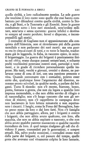 CRISTO SI

E FERMATO A EBOLI

I2I

quella civilta, a loro radicalmente nemica. Le sale guerre
che tocchino il loro cuore sono quelle che essi hanno combattuto per difendersi centro quella civilta, contro la Storia, e gli Stati, e la Teocrazia e gli Eserciti. Seno le guerre
combattute sotto i loro neri stendardi, senz'ordine militare, senz'arte e senza speranza: guerre infelici e destinate sempre ad essere perdute; feroci e disperate, e incomprensibili agli storici.
I contadini di Gagliano non si appassionavano alla conquista dell' Abissinia, non si ricordavano piú della guerra
mondiale e non parlavano dei suoi morti: roa una guerra era in cima ai cuori di tutti, e su tutte le bocche, trasformata gia in leggenda, in fiaba, in racconto epico, in mito:
il brigantaggio. La guerra dei briganti e praticamente finita nel 1865; erano dunque passati settant'anni, e soltanto
pochi vecchissimi potevano esserci stati, partecipi o testimoni, e in grado di ricordare personalmente quelle imprese. Ma tutti, vecchi e giovani, uomini e donne, ne parlavano come di cosa di ieri, con una passione presente e
viva. Quando conversavo con i contadini, potevo esser
certo che, qualunque fosse l'argomento del discorso, saremmo presto scivolati, in qualche modo, a parlare dei briganti. Tutto li ricorda : non c'e monte, burrone, bosco,
pietra, fontana o grotta, che non sía legata a qualche loro
impresa memorabile, o che non abbia servito di rifugio o
di nascondiglio; non c'e luego nascosto che non gli servisse di ritrovo; non c'e cappelletta in campagna dove
non lasciassero le loro lettere minatorie e non aspettassero i riscattí. I luoghi, come la Fossa del Bersagliere, hanno preso nome da loro o dai loro fatti. Non c'e famiglia
che non abbia parteggiato, allora, per i briganti o contro
í briganti; che non abbía avuto qualcuno, con loro, alla
macchia, che non ne abbia ospitato o nascosto, o che non
abbia avuto qualche patente massacrato o qualche raccolto
íncendiato da loro. A quel tempo risalgono gli odi che dividono il paese, tramandati per le generazioni, e sempre
attuali, Ma, salvo poche eccezioni, i contadini erano tutti
dalla parte dei briganti, e, col passare del tempo, quelle
gesta che avevano cosí vivamente colpito le loro fantasie,

 