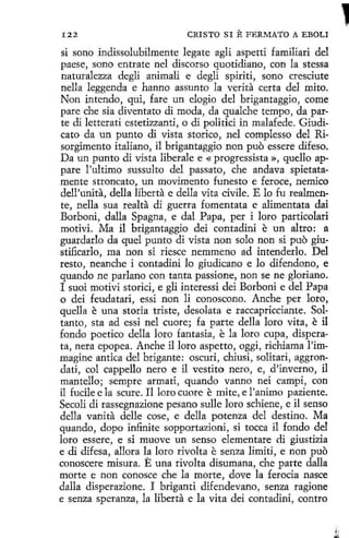 I22

CRISTO SI

E FERMATO

A EBOLI

si sono indissolubilmente legate agli aspetti familiari del
paese, sono entrate nel discorso quotidiano, con la stessa
naturalezza degli animalí e degli spiriti, sano cresciute
nella leggenda e hanno assunto la verita certa del mito.
Non intendo, qui, fare un elogio del brigantaggio, come
pare che sía diventato di moda, da qualche tempo , da parte di letterati estetizzanti, o di politici in malafede. Giudicato da un punto di vista storico, nel complesso del Risorgimento italiano, il brigantaggio non puo essere dífeso.
Da un punto di vista liberale e « progressista », quello appare !'ultimo sussulto del passato, che andava spietatamente stroncato, un movimento funesto e feroce, nemico
dell'unita, della liberta e della vita civíle. E lo fu realmente, nella sua realta di guerra fomentata e alimentata dai
Borboni, dalla Spagna, e dal Papa, per i loro particolari
motivi. Ma il brigantaggio dei contadini e un altro: a
guardarlo da quel punto di vista non solo non si puo giustificarlo, ma non si riesce nemmeno ad intenderlo. Del
resto, neanche i contadini lo giudicano e lo difendono, e
quando ne parlano con tanta passione, non se ne gloriano.
I suoi motivi storici, e gli interessi dei Borboní e del Papa
o dei feudatari, essi non li conoscono. Anche per loro,
quella e una storia triste, desolata e raccapriccíante. Soltanto , sta ad essi nel cuore; fa parte della loro vita, e il
fondo poetico della loro fantasia, e la loro cupa, disperata, nera epopea. Anche íl loro aspetto, oggi, richiama l'immagine antica del brigante: oscuri, chiusi, solitari, aggrondati, col cappello nero e il vestíto nero, e, d'inverno, i1
mantello; sempre armati, quando vanno nei campi, con
il fucile e la scure. Il loro cuore e mite, e l'anímo paziente.
Secoli di rassegnazione pesano sulle loro schiene, e il senso
della vanita delle cose, e della potenza del destino. Ma
quando, dopo infinite sopportazioní, si tocca il fondo del
loro essere, e si muove un senso dementare <li giustizia
e di difesa, allora la loro rivolta e senza limiti, e non puo
conoscere misura. E una rivolta disumana, che parte dalla
marte e non conosce che la marte, dove la ferocia nasce
dalla disperazione. I briganti difendevano, senza ragíone
e senza speranza, la liberta e la vita dei contadini, contro

'

 
