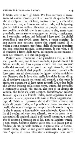 CRISTO SI

E FERMATO A

EBOLI

123

lo Stato, contro tutti gli Stati. Per loro sventura si trovarono ad essere inconsapevoli strumenti di quella Storia
che si svolgeva fuori di loro, contro di loro; a difendere
la causa cattiva, e furono sterminati. Ma, col brigantaggio, la civilta contadina difendeva la propria natura, contro quell'altra civilta che le sta contra e che, senza comprenderla, eternamente la assoggetta: percio, istintivamente, i contadini vedono nei briganti i loro eroi. La cívilta
contadina e una civilta senza Stato, e senza esercito: le
sue guerre non possono essere che questi scoppi di rivolta; e sano sempre, per forza, delle disperate sconfitte;
ma essa continua tuttavia, eternamente, la sua vita, e da
ai vincitori i frutti della terra, ed impone le sue misure, i
suoi dei terrestri, e il suo linguaggio.
Parlavo con i contadini, e ne guardavo i visi, e le forme: piccoli, neri, cqn le teste rotonde, i grandi occhi e le
labbra sottili, nel loro aspetto arcaico essi non avevano
nulla dei romani, né dei gred, né degli etruschi, né ·dei
normanní, né degli altri popoli conquistatori passati sulla
loro terra, ma mi ricordavano le :figure italiche antichissime. Pensavo che la loro vita, nelle identiche forme di oggi, si svolgeva uguale nei tempi piú remetí, e che tutta la
storia era passata su di loro senza toccarli. Delle due Italie
che vivono insíeme sulla stessa terra, questa dei contadini
e certamente quella piú antica, che non si sa donde sia
venuta, che forse c'e stata sempre. Humilemque vidimus
Italiam: questa era rumile Italia, come appariva ai conquistatori asiatici, quando sulle navi di Enea doppiavano il
capo di Calabria. E pensavo che si dovrebbe scrivere una
storia di questa Italia, se e possibile scrivere una storia di
quello che non si svolge nel tempo: la sola storia di quello che e eterno e immutabile, una mitología. Questa Italia si e svolta nel suo nero silenzio, come la terra, in un
susseguirsi di -stagioni.uguali e di tiguali sventure, e quello
che di esterno e passato su di Iei, non ha lasciato traccia,
e non canta. Soltanto alcune volte essa si e levata per difendersi da un pericolo mortale, e queste sale, e naturalmente fallite, sono le sue guerre nazionali. La prima di
esse e quella di Enea. Una storia mitologica deve avere

 