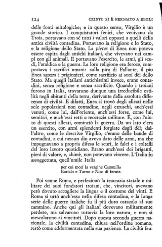 124

CRISTO SI

E FERMATO A EBOLI

delle fontí mitologiche; e in questo senso, Virgilio e un
grande storico. I conquistatori fenici, che venivano da
.Troia, portavano con sé tutti i valori opposti a quelli della
antica civilta contadína. Portavano la religione e lo Stato,
e la religione dello Stato. La pietas di Enea non poteva
essere capita dagli antichi italiani, che vivevano nei campí con gli animali. E portavano l'esercito, le armi, gli scudi, l'araldica e la guerra. La loro religione era feroce, comportava i sacrifici umani: sulla pira di Pallante, il pio
Enea sgozza i prigionieri, come sacrificio ai suoi dei dello
Stato. Ma quegli italiani antichissimi invece, erano contadini, senza religione e senza sacrificio. Quando i troiani
furono in Italia, trovarono dunque una irreducibile ostilita negli abitanti della terra, derivante dalla assoluta differenza di civilta. E difatti, Enea si trovo degli alleatí nelle
sole popolazíoni non contadine, negli etruschi, anch'essi
venuti, come luí, dall'oriente, anch'essi forse, come lui,
semitici, e anch'essi retti a teocrazia militare. E, con l'aiuto di questi alleati, comincio la guerra. Da un lato c'era
un esercito, con armi splendenti forgiate dagli dei; dall'altro, come le descrive Virgilio, c'erano delle bande di
contadini, a cui nessun dio aveva dato delle armi, ma che
impugnavano a propria difesa le scuri, le falci e i coltelli
del loro lavoro quotidiano. Erano anch'essi dei briganti,
pieni di valore, e, ahime, non potevano vincere. L'ltalia fu
assoggettata, quell'umile I talla
per cuí morí la vergine Cammilla
Eurialo e Turno e Niso di ferute.

Poi venne Roma, e perfeziono la teocrazia statale e militare dei suoi fondatori troiani, che, vincitori, avevano
pero dovuto accogliere la lingua e il costume dei vinti. E
Roma si urto anch'essa nella dífesa contadina, e la lunga
serie delle guerre italiche fu il piú duro ostacolo al suo
cammino. Anche qui glí italiani dovevano militarmente
perdere, ma salvarono tuttavia la loro natura, e non si
mescolarono ai vincitoi:i. Dopo questa seconda guerra nazionale, la civilta contadina, chiusa nell'ordine romano,
resto come addormentata nella sua pazienza. La civilta feu-

,,
'

 