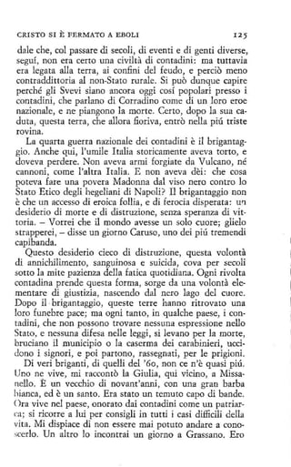 CRISTO SI

E FERMATO

A EBOLI

125

dale che, col passare di secoli, di eventi e di genti diverse,
seguí, non era certo una civilta di contadini: ma tuttavia
era legata alla terra, ai confini del feudo, e percio meno
contraddittoria al non-Stato rurale. Si puo dunque capire
perché gli Svevi siano ancora oggi cosí popolari presso i
contadini, che parlano di Corradino come di un loro eroe
nazionale, e ne piangono la morte. Certo, dopo la sua caduta, questa terra, che allora .6.oriva, entro nella piú triste
rovina.
La quarta guerra nazionale dei contadini e il brigantaggio. Anche qui, l'umile Italia storicamente aveva torto, e
doveva perdere. Non aveva armi forgiate da Vulcano, né
cannoni, come l'altra Italia. E non aveva dei: che cosa
poteva fare una povera Madonna dal viso nero contra lo
Stato Etico degli hegeliani di Napoli ? Il brigantaggio non
e che un accesso di eroica fallía, e di ferocia disperata: uti
desiderio di marte e di distruzione, senza speranza di vittoria. - Vorrei che il mondo avesse un solo cuore; glielo
strapperei, - disse un giorno Caruso, uno dei piú tremendi
capibanda.
Questo desiderio cieco di distruzione, questa volanta
di annichilimento, sanguinosa e suicida, cova per secoli
sotto la mite pazienza della fatica quotidiana. Ogni rivolta
contadina prende questa forma , sorge da una volonta elementare di giustizia, nascendo dal nero lago del cuore.
Dopo il · brigantaggio, queste terre hanno ritrovato una
loro funebre pace; ma ogni tanto, in qualche paese, i contadini, che non possono trovare nessuna espressione nello
Stato, e nessuna difesa nelle leggi, si levano per la marte,
bruciano il municipio o la caserma dei carabinieri, uccidono i signori, e poi partono, rassegnati, per le prigioni.
Di veri briganti, di quelli del '60, non ce n'e quasi piú.
Uno ne vive, mi racconto la Giulia, qui vicino, a Missanello. E un vecchio di novant'anni, con una gran barba
hianca, ed e un santo. Era stato un temuto capo dí bande.
Ora vive ne! paese, onorato dai contadini come un patriarca; si ricorre a Jui per consigli in tutti i casi difficili della
vita. Mi dispiace di non essere mai potuto anclare a conoscerlo. Un ahro lo incontrai un giorno a Grassano. Ero

 