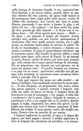126

Cl<IS'l'O 81

¡,

l'Ell MA'l'O A EllOl,I

nella bottega di Antonino Roselli, il mio segrctario-har·
hiere-flautista, e mi facevo radere, quando entro un vcc·
chio robusto dal viso colorito, dai grossi baffi bianchi e
dal portamento fiero, dagli arditi occhi azzurri, vestito <.U
vellµto alla cacciatora: non l'avevo mai visto in pacsc.
Rimase, aspettando il suo turno, a fumare la pipa, e mi
chiese chi ero. - Un esiliato? - mi disse anche luí, come
gli altri, quando gli ebbi risposto. - A Roma non ti VO·
gliono bene -. Gli chiesi quanti anni avesse: - Molti, mi disse, - ero giovane al tempo dei briganti. Avevo
quindici anni, quando, con mio fratello , ammazzammo il
carabiniere. Hai visto quella quercia vecchia, che e sulla
strada, un duecento metri prima di arrivare in paese? Fu
la che lo incontrammo, e voleva fermard, e fummo co·
stretti a ucciderlo. Il carpo lo nascondemmo nel fosso: ma
lo trovarono presto. Mio fratello lo presero subito, e morí
quakhe anno dopo, nelle carceri di Napoli. lo mi nascosi
in paese. Rimasi, vestito da donna, per sette mesi, proprio
qui, nella stanza che e sopra questa bottega di Antonino.
Poi mi scoprirono: ma, siccome ero cosí giovane, me la
cavai con quattro anni -. I1 vecchio brigante era contento
e in pace con se stesso: quell 'antico omicidio non gli pe·
sava sulla cosdenza, lo raccontava come un'azione inevi·
tabile e naturale. Era la guerra.
- Vede quel signare che passa ora sulla strada? - nú
diceva il barbiere, mostrandomelo attraverso la porta aperta. - E don Pasquale, un proprietario. Suo nonno aveva
una grossa masseria, e quando vennero i briganti, non
valle dar nulla, né grano né bestie. I briganti aliara gli
bruciarono la casa in campagna; e luí, peggio, si mise con
i carabinieri a far la posta. Allora i briganti lo presero, e
mandarono a díre a sua moglie che, se lo rivoleva, doveva
pagare la taglia, cinquemila lire, entro due giorni. La famiglia non voleva tirar fuori il denaro, speravano di fario
liberare dai soldati. Il terzo giorno, arriva alla moglie·una
busta. Dentro c'era un orecchio di suo marito.
I briganti tagliavano le orecchie, il naso e la lingua dei
signori, per farsi pagare i riscatti. I soldati tagliavano la
testa ai briganti che riuscivano ad acciuffare, e le attacca-

,

 