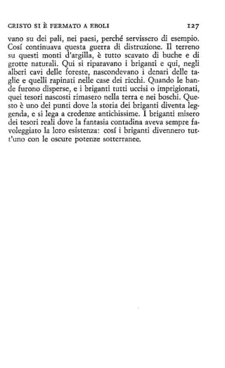 CRISTO SI

E FERMATO

A EBOLI

127

vano su dei pali, nei paesi, perché servissero di esempio.
Cosí continuava questa guerra di distruzione. Il terreno
su questi monti d'argilla, e tutto scavato di buche e di
grotte naturali. Qui si riparavano i briganti e qui, negli
alberi cavi delle foreste, nascondevano i denari delle taglie e quelli rapinati nelle case dei ricchi. Quando le bande furono disperse, e i briganti tutti uccisi o imprigionati,
quei tesori nascosti rimasero nella terra e nei boschi. Questo e uno dei punti dovela storia dei briganti diventa leggen<la, e si lega a credenze antichissime. I briganti misero
dei tesori reali dovela fantasía contadina aveva sempre favoleggiato la loro esistenza: cosí i briganti divennero tutt'uno con le oscure potenze sotterranee.

 