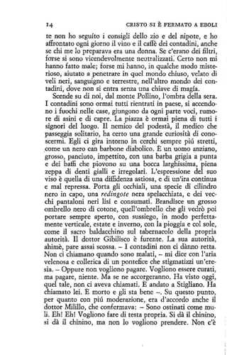 CRISTO SI

E FERMATO

A EBOLI

te non ho seguíto i consigli dello zio e del nipote, e ho
affrontato ogni giorno il vino e il caffe dei contadirii, anche
se chi me lo preparava era una donna. Se c'erano dei filtri,
forse si sono vicendevolmente neutralizzati.' Certo non mi
hanno fatto male; forse mi hanno, in qualche modo misterioso, aiutato a penetrare in quel mondo chíuso, velato di
veli neri, sanguigno e terrestre, nell'altro mondo dei contadini, dove non si entra senza una chiave di magía.
Scende su di noi, dal monte Pollino, l'ombra della sera.
1 contadini sano ormai tutti rientrati in paese, si accendono i fuochi nelle case, giungono da ogni parte voci, rumore di asini e di capre. La piazza e ormai piena di tutti i
signori del luogo. U nemico del podesta, il medico che
passeggia solitario, ha certo una grande curiosita di conoscerrni. Egli ci gira intorno in cerchi sempre piú stretti,
_
come un nero can barbone diabolico. E un uomo anziano,
grosso, panciuto, impettito, con una barba grigía a punta
e dei baffi che piovono su una bocea larghissima, piena
zeppa di denti gialli e irregolari. L'espressione del suo
viso e quella di una diffidenza astiosa, e di un'ira continua
e mal repressa. Porta gli occhiali, una spede di cilindro
nero in capo, una redingote nera spelacchiata, e dei vecchi pantaloni neri lisi e consumati. Brandisce un grosso
ombrello nero di cotone, quell'ombrello che gli vedro poi
portare sempre aperto, con sussiego, in modo perfettamente verticale, estate e inverno, con la pioggia e col sole,
come il sacro baldacchino sul tabernacolo della propria
autorita. 11 dottor Gibilisco e furente. La sua autorita,
ahime, pare assai scossa. - I contadini non ci danno retta.
Non cí chiamano quando sono malati, - mi dice con l'aria
velenosa e collerica di un pontefice che stigmatizzi un'eresia. - Oppure non vogliono pagare. Vogliono essere curati,
ma pagare, niente. Ma se ne accorgeranno. Ha visto oggi,
quel tale, non ci aveva chiamati. E andato a Stigliano. Ha
chiamato leí. E morto e gli sta bene - . Su questo punto,
per quanto con piú moderazione, era d'accordo anche il
dottor Milillo, che confermava: - Sono ostinati come muli. Eh! Eh! Vogliono fare di testa propria. Si da il chinino,
si da il chinino, ma non lo vogliono prendere. Non c'e

 