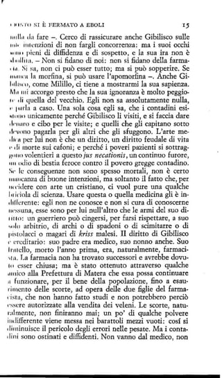 1111.'o1·0

SI

E FERMATO A EBOLI

I)

111dl11 d:t fare - . Cerco di rassicurare anche Gibilisco sulle
1111• i111cnzioni di non fargli concorrenza: ma i suoi occhi
•• •1111 picni di diffidenza e di sospetto, e la sua ira non e
~1111lli1:1. - Non si fidano di noi: non si :fidano della farma' i.1. Si sa, non ci puo esser tutto; ma si puo sopperire. Se
1111111rn la morfina, si puo usare l'apomor:fina -. Anche Gilt1li11rn, come Milillo, ci tiene a mostrarmi la sua sapienza.
M11 mí accorgo presto che la sua ignoranza e molto peggio,,. di (1uella del vecchio. Egli non sa assolutamente nulla,
,. 1111rla a caso. Una sola cosa egli sa, che i contadini esi~111110 unicamente perché Gibilisco li visiti, e si faccia dare
1
l1·11:1ro e cibo per le visite; e quelli che gli capitana sotto
1 ·vono pagarla per gli altri che gli sfuggono. L'arte mel1
ilirn pcr lui non che un diritto, un diritto feudale di vita
.. 1li rnorte sui cafoni; e perché i poveri pazienti si sottragjl,l 111() volentieri aquesto ¡us necationis, un continuo furore,
1111 odio di bestia feroce contra il pavero gregge contadino.
S1· le conseguenze non sono spesso mortali, non e certo
1111111canza di buone intenzioni, ma soltanto il fatto che, per
11n"idere con arte un cristiano, ci vuol pure una qualche
l11iciola di scienza. Usare questa o quella medicina gli e in1lllláente: egli non ne conosce e non si cura di conoscerne
11n;suna, esse· sono per lui null'altro che le armi del suo di1111 o: un guerriero puo cingersi, per farsi rispettare, a suo
•11ilo arbitrio, di archi o di spadoni o di scimitarre o di
1>istolacci o magari di kriss malesi. Il diritto di Gibilisco
1· L'rcdítario: suo padre era medico, suo nonno anche. Suo
l r111cllo, morto l'anno prima, era, naturalmente, farmaci•il a. La farmacia non ha trovato successori e avrebbe dovu111 csser chiusa; ma e stato ottenuto attraverso qualche
11111ico alla Prefettura di Matera che essa possa continuare
11 funzionare, per il bene della popolazione, fino a esaurimcnto delle scorte, ad opera delle due :figlie del farma1·i sta, che non hanno fatto studi e non potrebbero percio
1·ssere autorizzate alla vendita dei veleni. Le scorte, naturalmente, non finiranno mai; un po' di qualche polvere
i11differente viene messa nei barattoli mezzi vuoti: cosí si
dí rninuisce il pericolo degli errori nelle pesate. Ma i contadini sono ostinati e diffidenti. Non vanno dal medico, non

e

 