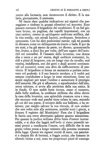 16

CRISTO SI E FERMATO A EBOLI

vanno alla farmacia, non riconoscono il diritto. E la malaria, giustamente, li ammazza.
·
Mi faccio dare qualche indicazione sui signori che passeggiano o siedono in gruppi silenziosi ·sul muretto. Ecco
passare corrusco il brigadiere dei carabinieri. E un bel giovane bruno, un pugliese, dai capelli impomatati, con un
viso cattivo; stretto in un'elegante uniforme attillata, dalla vita sottile; con stivalí lucentí, profumato, frettoloso e
sprezzante. Con lui diro pochissirne parole; egli mi guarda
in distanza come un delinquente da tenere a bada. E qui da
tre anni, e ha gia messo da parte, mi dicono, quarantamila
lire, frutto, a dieci lire per volta, dell'uso sagace dell'autorita sui contadini. E !'amante della levatrice, una donna
alta e secca e un po' storta, dagli occhioni romantici, lucidi e pieni di languore, con un lungo viso da cavallo; mal
vestita, indaflarata, con dei gesti e degli accenti sentimentali ed eccessívi, come una diva da caffe-concerto di provincia. Il brigadiere si ferma un momento a parlare sottovoce col podesta: e il suo braccio secolare, e li vedro poi
sempre confabulare a lungo in tono misterioso, forse sui
mezzi migliori per tener l'ordine e aumentare il prestigio
dell'autorita. Ma gia si allontana, e squadrandoci dall'alto,
senza salutare, si avvia alla porticina della sua amica, la
in fondo . O non andra forse invece, come sí sussurra,
dalla bella mafiosa, la confinata siciliana che abita dietro
la casa della levatrice, una splendida creatura nera e rosa,
che nessuno vede mai perché tiene celato in casa, secando
gli usi del suo paese, il mistero della sua bellezza, e ha ottenuto, per meglio salvare la sua ritrosía, di non anclare
che una volta sola alla settimana, anziché tutti i giorni, a
firmare il registro del Municipio? Pare che il brigadiere
le faccia una corte altrettanto galante quanto minacciosa.
Per quanto la pudica siciliana abbia fama d'essere inattaccabile, e si dica che laggiú nell'isola ci siano parecchi uomini pronti a vendicarne l'onore, sara dif!icile che la sua
grazia velata possa a lungo resistere alla potenza incarnata
della legge. Questi tre signori vestiti di nero , con panciotti a doppia fila di bottoni, a foggia antica, che fumano in
silenzio vicino a no_i, sono tre proprietari pieni di sussiego

 