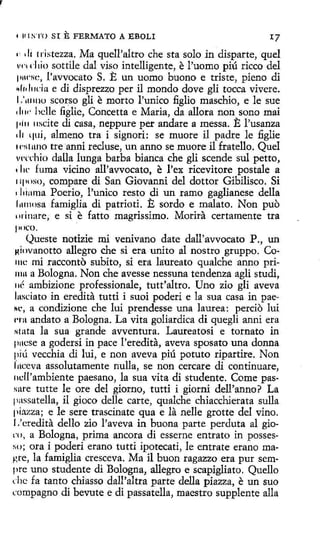 1

111 STO

SI

E FERMATO

A EBOLI

lí rristezza. Ma quell'altro che sta solo in disparte, quel
d liO SOttile dal ViSO intelligente, e l'U0ffi0 piÚ tÍCCO del
p1w~c, l'avvocato S. E un uorno buono e triste, pieno di
~11d11da e di disprezzo per il mondo dove gli tocca vivere.
1.'1111110 scorso gli e morto l'unico figlio maschio, e le sue
1 li w hclle figlie, Concetta e Maria, da allora non sono mai
1d11 11scíte di casa, neppure per anclare a messa. E J>usanza
di qui, almeno tra i signori: se muore il padre le figlie
1niruno tre anni recluse, un anno se muore il fratello. Quel
v1·crhio dalla lunga barba bianca che gli scende sul petto,
1 lw fuma vicino all'avvocato, e l'ex ricevitore postale a
11poso, compare di San Giovanni del dottor Gibilisco. Si
• l1iama Poerio, l'unico resto di un ramo gaglianese della
l11111osa famiglia di patrioti. E sordo e malato. Non puo
11iinare, e si e fatto magríssimo. Morid. certamente tra
1· 1

'l'I

111)(().

Queste notizie mi venivano date dall'avvocato P., un
Hiovanotto allegro che si era unito al nostro gruppo. Collle mi racconto subito, si era laureato qualche anno primu a Bologna. Non che avesse nessuna tendenza agli studi,
11é ambizione professionale, tutt'altro. Uno zio gli aveva
l11sdato in eredita tutti i suoi poderí e la sua casa in paeHc, a condizione che luí prendesse una laurea: percio lui
rrn andato a Bologna. La vita goliardica di quegli anni era
stata la sua grande avventura. Laureatosi e tornato in
pucse a godersi in pace l'eredita, aveva sposato una donna
piú vecchia dí lui, e non aveva piú potuto ripartire. Non
fuceva assolutamente nulla, se non cercare di continuare,
11cll'ambiente paesano, la sua vita di studente. Come passare tutte le ore del giorno, tutti i giorni dell'anno? La
passatella, il gioco delle carte, qualche chiacchierata sulla
pi:'lzza; e le sere trascinate qua e la nelle grotte del vino.
1.'credita dello zio l'aveva in buona parte perduta al giorn, a Bologna, prima ancora di esserne entrato in possesso; ora i poderi erano tutti ipotecati, le entrate erano magre, la famiglia cresceva. Ma il buon ragazzo era pur sempre uno studente di Bologna, allegro e scapigliato. Quello
che fa tanto chiasso dall'altra parte della piazza, e un suo
rnmpagno di bevute e di passatella, maestro supplente alla

 