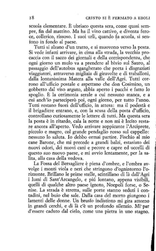 18

CRISTO SI

E FERMATO

A EBOLI

scuola dementare. E ubriaco questa sera, come quasi sempre, fin dal mattino. Ma ha il vino cattívo, e diventa feroce, collerico, rissoso. I suoi urli, quando fa scuola, si sen·
tono in fondo al paese.
Tutti si alzano d 'un tratto, e si muovono verso la posta.
Si vede ínfatti arrivare, in cima alla strada, la vecchia procaccia con il sacco dei giornali e della corrispondenza, che
ogni giorno un mulo va a prenderc al bivio sul Sauro, al
passaggio dell'autobus sgangherato che porta i disgraziati
viaggiatori, attraverso migliaia di giravolte e di traballoni,
dalla lontanissima Matera alla valle dell' Agri. Tutti corrono all'ufficio postale e aspettano che don Cosimino, un
gobbetto dal viso arguto, abbia aperto i pacchi e fatto lo
spoglio. E la cerimonia serale a cui nessuno manca, e a
cuí anch'io partecipero poi, ogni giorno, per tutto l'anno.
Tutti restano fuori dell'ufficio, in attcsa: ma il podesta e
il brigadiere entrano, e, con la scusa della posta d'ufficio,
controllano curiosamente le lettere di tutti. Ma questa sera
la posta e in ritardo, cala la notte e non mi e lecito restare ancora all'aperto. Vedo arrivare zoppicante l'Arciprete,
piccolo e magro, col grande pendaglio ros so sul cappello:
nessuno lo saluta. Io debbo ormai partire. Fischio al mio
cane Barone, che mi precede a grandi balzi, estasiato dei
nuovi odori, dei nuovi caní e pecare e capre ed uccelli di
questo suo nuevo paese, e mi avvio lentamente, per la salita, alla casa della vedova.
La Fossa del Bersagliere e piena d'ombre, e l'ombra avvolge i monti viola e neri che stringono d'ognintorno l'orizzonte. Brillano le prime stelle, scintillano di la dall'Agri
i lumi di Sant'Arcangelo, e piú lantano, appena visibili,
quelli di qualche altro paese ignoto, Noepolí forse, o Senise. La strada e stretta, sulle porte stanno seduti i contadini, nel buio che sale. Dalla casa del morto giungono i
lamenti delle donne. Un brusío indistinto mi gira attorno
in grandi cerchi, e di la c'e un profondo silenzio. Mi· par
d'essere caduto dal cielo, come una pietra in uno stagno.

 