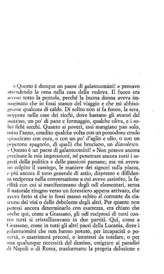 ()uesto e dunque un paese di galantuomini! » pensavo
1tlll'n<lendo la cena nella casa della vedova. I1 fuoco era
11ffcso sotto la pentola, perché la buona donna aveva im111:1¡~jnato che io fossi stanco del viaggio e che mi abbisog11asse qualcosa di caldo. Dí solito non si fa fuoco, la sera,
1wppure nelle case dei rícchi, dove bastano gli avanzi del
11111Ltino, un po' di pane e formaggio, qualche oliva, e i solili fichi secchi. Quanto ai poveri, essi mangiano pan solo,
1111 to l'anno, condito qualche volta con un pomodoro crudo
1.piaccicato con cura, o con un po' d'aglio e olio, o con un
1
wpcrone spagnolo, di quelli che bruciano, un diavolesco.
•í <.Juesto e un paese di galantuomini! »Non potevo ancora
11rccisare le míe impressioni, né penetrare ancora tutti i seg re ti della politica e delle passioni paesane; ma mi aveva110 colpito il sussiego, le maniere dei signori sulla piazza,
e· piú ancora il tono generale di astio, disprezzo e díffidenzn reciproca nella conversazione a cui avevo assistito, la facilita con cui si manifestavano degli odi elementari, senza
il naturale ritegno verso un forestiero appena arrivato, che
avt:va fatto sí che io fossi messo subito al corrente da ciascuno dei vizi o delle debolezze degli altri. Per quanto non
potessí ancora determinarlo con esattezza, era chiara che
anche qui, come a Grassano, gli od! recíprocí di tutti con1ro tutti si cristallizzavano in due partiti. Qui, come a
<;rassano, come in tutti gli altri paesi della Lucania, dove i
i'.alantuomini che non hanno potuto, per incapacita o povcrta, o matrimoni precoci, o interessi da tutelare, o per
una qualunque necessita del destino, emigrare ai paradisi
di Napoli o di Roma, trasformano la propria delusione e
(í

 