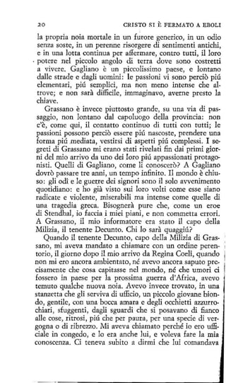 20

CRISTO SI

E FERMATO

A EBOLI

la propria noía mortale in un furore generico, in un odio
senza soste, in un perenne risorgere di sentimenti antichi,
e in una lotta continua per affermare, contro tutti, il loro
· potere nel piccolo angolo di terra dove sano costretti
a vivere. Gagliano e un piccolissimo paese, e lontano
dalle strade e dagli uomini: le passioni vi sono percio piú
elementari, piú semplici, ma non meno intense che altrove; e non sara diflicile, immaginavo, averne presto la
chia ve.
Grassano e invece piuttosto grande, su una via di passaggio, non lantano dal capoluogo della provincia: non
c'e, come qui, il contatto continuo di tutti con tutti; le
passioni possono percio essere piú nascoste, prendere una
forma piú .mediata, vestirsi di aspetti piú complessi. 1 segreti di Grassano mi erano stati rív.elati fin dai primi giorni del mio arrívo da uno dei loro piú appassionati protagonisti. Quelli di Gagliano, come li conoscero? A Gagliano
dovro passare tre anni, un tempo infinito. 11 mondo e chiuso: gli odi e le guerre dei signori sono il solo avvenimento
quotidiano: e ho gia visto sui loro volti come esse si ano
radicate e violente, miserabilí ma intense come quelle di
una tragedia greca. Bisognera pure che, come un eroe
di Stendhal, io faccia i miei piani, e non commetta errori.
A Grassano, il mio informatore era stato il capo della
Milizia, il tenente Decunto. Chi lo sara quaggiú?
Quando il tenente Decunto, capo della Milizia di Grassano, mi aveva mandato a chiamare con un ordine peten- ;
torio, il giorno dopo il mio arrivo da Regina Coeli, quando
non mi ero ancora ambientato, né avevo ancora saputo precisamente che cosa capitasse nel mondo, né che umori d
fossero in paese per la prossima guerra d'Africa, avevo
temuto qualche nueva noia. Avevo invece trovato, in una
stanzetta che gli serviva di ufficio, un piccolo giovane biondo, gentile, con una bocea amara e degli occhietti azzurrochiari, sfuggenti, dagli sguardi che si posavano di fianco .
alle cose, ritrosi, piú che per pauta, per una specie di ver- .
gogna o di ribrezzo. Mi aveva chiamato perché io ero ufficiale in congedo, e lo era anche luí, e voleva fare la mia
conoscenza. Ci teneva subito a dirmi che lui comandava

 