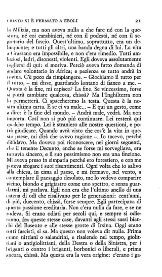 • u 1S'l'O SI

E FERMATO

A EBOLI

21

111 Milizia, ma non aveva nulla a che fare né con la queq111ra, né coi carabinieri, né con il podesta, né con il sep,n·1mio del fascio. Quest'ultimo, soprattutto, era un del111q11cnte; e tutti gli altri, una banda degna di luí. La vita
,, ( ;rassano era impossibile, e non c'era rimedio. Tutti am111~,(osi, ladri, disonesti, violenti. Egli doveva assolutamente
111glícrsi di qui: si moriva. Percio aveva fatto domanda di
1111dare volontario in Africa; e pazienza se tutto andra in
111vina. C'e poco da rimpiangere. - Giochiamo il tutto per
11 rutto, - mi disse, guardando lantano di fianco a me. 1,>11t·sta e la .fine, mi capisce? La fine. Se vincessimo, forse
t11 potra cambiare qualcosa, chissa? Ma l'Inghilterra non
11 > pc.:rmettera. Cí spaccheremo la testa. Questa e la nohf ra ultima carta. E se ci va male ... - E qui un gesto, come
11 dirc: e la fine del mondo. - Andra male, ved.ta. Ma non
importa. Cosí non si puo piú continuare. Lei restera qui
q11ak:he tempo. Leí e straniero alle nostre questioni, e po11·1 giudicare. Quando avra visto che cos'e la vita in que1110 paese, mi dira che avevo ragione - . lo tacevo, perché
diflidavo. Ma dovevo poi riconoscere, nei giorni seguenti,
da: il tenente Decunto, anche se forse mi sorvegliava, era
1111tavia sincero, e il suo pessimísmo non era una finzione.
Mi aveva preso in simpatía perché ero forestiero, e con me
111 itcva sfogare i suoi risentimenti. Ogni volta che io salivo
11lla chiesa, in cima al paese, e mi fermavo, nel vento, a
rnntemplare il paesaggío desolato, me lo vedevo comparire
vidno, biondo e grigiastro come uno spettro, e senza guare l:1rmi, mi parlava. Egli non era che !'ultimo anello di una
l Ul.ena di ocli: che risalivano per le generazioni: cent'anni,
di piú, duecento, chissa, forse sempre. Egli partecipava di
q11csta passione ereditaria. Non c'era nulla da fare, e se ne
1 xleva. Si etano odiati per secoli qui, e sempre si odie·1
rnnno, fra queste stesse case, davanti agli stessi sassi biand 1i del Basento e alle stesse grotte di Irsina. Oggi erano
1111ti fascisti, si sa. Ma questo non voleva dir nulla. Prima
rrano nittiani o salandríni, e risalendo nel tempo, giolit1 bni o antigiolittiani, della Destra o della Sinistra, per i
hriganti o centro i briganti, borbonici o liberali, e prima
11ricora, chissa. Ma questa era la vera origine: c'erano i ga-

 