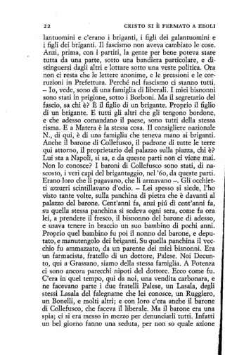22

CRISTO SI

E FERMATO

A EBOLI

lantuomini e c'erano í briganti, i figli dei galantuomini e
i figli dei briganti. 11 fascismo non aveva cambiato le cose.
Anzi, prima, con i partití, la gente per bene poteva stare
tutta da una parte, sotto una bandiera particolare, e distinguersi dagli altri e lottare sotto una veste política. Ora
non ci resta che le lettere anonime, e le pressioni e le corruzioni in Prefettura. Perché nel fascismo ci stanno tutti.
- lo, vede, sono di una famiglia di liberali. I miei bisnonni
sano stati in prigione, sotto i Borboni. Ma il segretario del
fascio, sa chi e? E il figlio di un brigante. Proprio i1 figlio
di un brigante. E tutti gli altri che glí tengono bordone,
e che adesso comandano il paese, seno tutti della stessa
risma. E a Matera e la stessa cosa. I1 consigliere nazionale
N., di qui, e di una famiglia che teneva mano ai briganti.
Anche il barone di Collefusco, il padrone di tutte le terre
qui attorno, il proprietario del palazzo sulla piazza, chi e?
Luí sta a Napoli, si sa, e da queste partí non ci viene mai.
Non lo conosce? I baroni di Collefusco sano stati, di nascosto, i veri capi del brigantaggio, nel '60, da queste partí.
Erano loro che li pagavano, che li armavano -. Gli occhietti azzurri scintillavano d'odio. - Lei spesso si siede, l'ho
visto tante volte, sulla panchina di pietra che e davanti al
palazzo del barone. Cent'anni fa, anzi piú di cent'anni fa,
su quella stessa panchina si sedeva ogni sera, come fa ora
lei, a prendere il fresco, il bisnonno del barone di adesso,
e usava tenere in braccio un suo bambino di pochi anni.
Proprio quel bambino fu poi il nonno del barone, e deputato, e manutengolo dei briganti. Su quella panchina il vecchio fu ammazzato, da un patente dei miei bisnonni. Era
un farmacista, fratello di un dottore, Palese. Noi Decunto, qui a Grassano, siamo della stessa famiglia. A Potenza
ci sano ancora parecchi nipoti del dottore. Ecco come fu.
C'era in quel tempo, qui da noi, una vendita carbonara, e
ne facevano parte i due fratelli Palese, un Lasala, degli
stessi Lasala del falegname che leí conosce, un Ruggiero,
un Bonelli, e molti altri; e con loro c'era anche il barone
di Collefusco, che faceva il liberale. Ma il barone era una
spia; ci si era messo in mezzo per denunciarli tutti. Infatti
un bel giorno fanno una seduta, per non so quale azione

 
