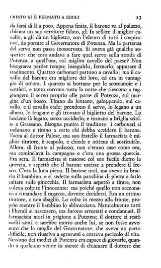 e :IUSTO

SI E FERMATO A EBOLI

23

In farsi di lí a poco. Appena finita, il barone va al palazzo,
d1iama un suo servitore fidato, gli fa sellare il miglior cavnllo, e gli da un biglietto, con l'elenco di tutti i cospira111ri, da portare al Governatore di Potenza. Ma la partenza
1 lcl servo non passa inosservata. Si aveva gia qualche soNpt:tto: che cosa andava a fare quel servo sulla strada di
Potenza, a quell'ora, col miglior cavallo del paese? Non
liisognava perder tempo; inseguírlo, formarlo, appurare il
1radimento. Quattro carbonad partono a cavallo: ma il cavullo del barone era mígliore dei loro, ed era in vantaggio di un'ora. I quattro si buttano per le scorciatoie e i
sentierí, e tanto corrono tutta la notte che riescono a raggiungere il servo proprio alle porte di Potenza, sul mar·
Hine d'un hosco. Tirano da lantano, galoppando, sul ca··
vallo, e il cavallo cacle; prendono il servo, lo legano a un
11lbero, lo frugano e gli trovano íl biglietto del barone. Lo
Ltsciano la legato, senza ucciderlo; e tornano a briglia scioll1t a Grassano. Bisogna punire il traditore: i carbonari si
radunano e tirano a sorte chí debba uccidere il barone.
'l'occa al dottor Palese, ma suo fratello il farmacista e miglior tiratore, e scapolo, e chiede e ottiene di sostituirlo.
Allora, di fronte al palazzo, non c'erano case come ora,
ma cominciava la campagna e c'era una grossa quercia.
1•:ra sera. I1 farmacista si nascose col suo fucile dietro la
quercia, e aspetto che il barone uscisse a prendere il fresco. C'era la luna piena. I1 barone uscí, ma aveva in bracdo il bambino, e si sedette sulla panchina di pietra a farlo
saltare sulle ginocchia. Il farmacista aspetto a tirare, non
voleva colpire l'innocente: ma poiché quello non accennava a rirriandare il ragazzo, dovette decidersi. Era un ottimo
1iratore, e non sbaglio. Lo colse in mezzo alla fronte, proprio mentre il bambino lo abbracciava. Naturalmente tutti
i liberali si nascosero, ma furono arrestati e condannati. Il
fatmacista morí in prigione a Potenza; il dottore ci resto
molti anni, e sarebbe morto anche luí, se non fosse avve~
nuto che la moglie del Governatore, che aveva un parto
difficile, non riusciva a sgravarsi e correva pericolo di vita.
Ncssuno dei medici di Potenza era capace di giovarle, quan(1( l a qualcuno venne in mente di chiamare il dottore che
1

 