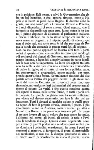 CRISTO SI E FERMATO A EBOLI

era in prigíone. Egli venne, e salvo la Governatrice, che ebbe un bel bambino, e che, appena rimessa, corse a Napoli e si butto ai piedi della Regina. 11 dottore ebbe la
grazia, ma non torno piú a Grassano. Rimase a Potenza,
e i suoi discendenti ci sano ancora. Quel ragazzo, che il
farmacista risparmiO con tanta cura, fu poi come le ho detto, il primo deputato di Grassano al parlamento italiano,
e faceva il liberale, ma nello stesso tempo era luí che teneva mano ai briganti; e il nipote, quello di adesso, qui
non si vede mai, ma sotto sotto e luí che protegge da Roma la banda che comanda in paese: tutti figli di briganti-.
Non ho mai potuto appurare se fossero veri tutti i particolari di questa storia, che nobilíta in certo qual modo gli
ocll reciproci dei signori di Grassano, trasportandoli in un
tempo lantano, e legandoli a motivi almeno in parte ideali.
Ma la cosa non ha importanza. La lotta dei signori tra loro
non ha nulla a che fare con una « vendetta » tramandata
di padre in figlio; né si tratta di una lotta politica reale,
fra conservatori e progressisti, anche quando, per caso,
prende quest'ultima forma. Naturalmente ciascuno dei due
partiti accusa l'altro dei peggiori delitti: e gli stessi racconti del tenente Decunto, ma rovesciati come tono sentimentale, mi venivano fatti dai membri del gruppo attualmente al potere. La verita e che questa continua guerra
dei signori si trova, nelle stesse forme, in tutti i paesi della Lucania. La piccola borghesia non ha mezzi sufficienti
per vivere col decoro necessario, per fare la vita del galantuomo. Tutti i giovani di qualche valore, e quelli appena capad di fare la propria strada, lasciano il paese. I piú
avventurati vanno in America, come i cafoni; gli altri a
Napoli o a Roma; e in paese non tornano piú. In paese
ci restano invece gli scarti, coloro che non sanno far nulla,
i difettosi nel corpo, gli inetti, gli oziosi: la noia e l'avidita li rendono malvagi. Questa classe degenerata deve,
per vivere (i piccoli poderi non rendono quasi nulla), poter dominare i contadini, e assicurarsi, in paese, i posti remunerati di maestro, di farmacista, di prete, di maresciallo
dei carabinieri, e cosí vía. E dunque questione di vita o
di marte avere personalmente in mano il potere; essere

 