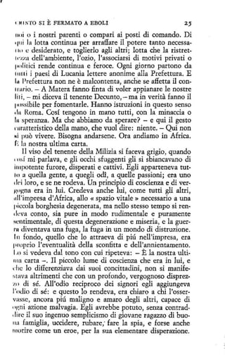 r

4:111 S'l'O SI

E FERMATO A EBOLI

25

11oi o i nostri parenti o compari ai posti di comando. Di

.,,,¡ la lotta continua per arraflare il potere tanto necessa1111

e desiderato, e toglierlo agli altri; lotta che la ristret-

tc·zza dell'ambiente, l'ozio, l'associarsi di motivi privati o

pnlitici rende continua e feroce. Ogni giorno partono da
11111.i i paesi di Lucanía lettere anonime alla Prefettura. E

Prefettura non ne e malcontenta, anche se affetta il con- A Matera fanno finta di voler appianare le nostre
li1 i, - mi diceva il tenente Decunto, - ma in verita fanno il
l H1ssibile per fomentarle. Hanno istruzioni in questo senso
'In Roma. Cosí tengono in mano tutti, con la minaccia o
In speranza. Ma che abbiamo da sperare? - e qui il gesto
rnratteristico della mano, che vuol dire: niente. - Qui non
,.¡ puo vivere. Bisogna andarsene. Ora andiamo in Africa.
í· In nostra ultima carta.
:
11 viso del tenente della Milizia si faceva grigio, quando
rnsí mi·parlava, e gli occhi sfuggenti gli si sbiancavano di
impotente furore, disperati e cattivi. Egli apparteneva tut10 a quella gente, a quegli odl, a quelle passioni; era uno
dd loro, e se ne rodeva. Un principio di coscienza e di verw•gna era in luí. Credeva anche lui, come tutti gli altri,
11ll'impresa d'Africa, allo « spazio vitale »necessario a una
piccola borghesia degenerata, ma nello stesso tempo si rendeva conto, sía pure in modo rudimentale e puramente
Hcntimentale, di questa degenerazione e miseria, e la guerrn diventava una fuga, la fuga in un mondo di distruzione.
l 11 fondo, quello che lo attraeva di piú nell'impresa, era
proprio l'eventualita della sconfitta e dell'annientamento.
l.o si vedeva dal tono con cuí ripeteva: - E la nostra ultilll:t carta - . Il piccolo lume di coscienza che era in lui, e
d ie lo differenziava dai suoi concittadini, non si manifer1 tava altrimenti che con un profondo, vergognoso disprez·
·1 .0 di sé. All'odio reciproco dei signori egli aggiungeva
l'o<lio di sé: e questo lo rendeva, era chiaro a chi l'osservasse, ancora piú maligno e amaro degli altri, capace di
'•1r,ni azione malvagia. Egli avrebbe potuto, senza centrad' 1 re il suo ingenuo semplicismo di giovane ragazzo di buoi
11:1 famiglia, uccidere, robare; fare la spia, e forse anche
111orire come un eroe, per la sua dementare disperazione.
111

1rurio.

 