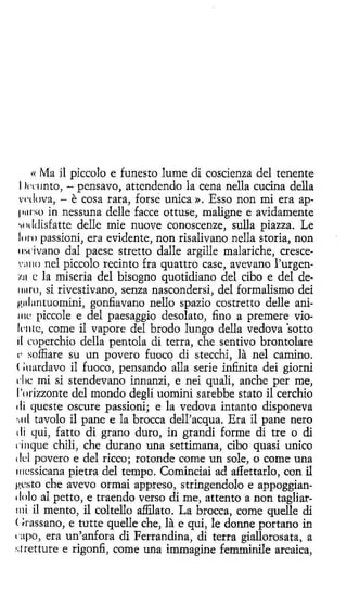 << Ma il piccolo e funesto lume di coscienza del tenente
l1'l'lmto, - pensavo, attendendo la cena nella cucina della
wdova, - e cosa rara, forse unica ». Esso non mi era app11rso in nessuna delle facce ottuse, maligne e avidamente
•.i 11 ldísfatte delle míe nuove conoscenze, sulla piazza. Le
loro passioni, era evidente, non risalivano nella storia, non
11scivano dal paese stretto dalle argille malariche, crescev;1110 nel piccolo recinto fra quattro case, avevano l'urgen~.11 e la miseria del bisogno quotidiano del cibo e del de1111ro, si rivestivano, senza nascondersi, del formalismo dei
¡~ulantuomini, gonfiavano nello spazio costretto delle ani111c piccole e del paesaggio desolato, fino a premere vio1«11 te, come il vapore del brodo lungo della vedova 'sotto
il rnperchio della pentola di terra, che sentivo brontolare
,. soffiare su un pavero fuoco di stecchi, la nel camino.
( ;nardavo il fuoco, pensando alla serie infinita dei giorni
die mi si stendevano innanzi, e nei quali, anche per me,
l'orizzonte del mondo degli uomini sarebbe stato il cerchio
1li queste oscure passioni; e la vedova intanto disponeva
.. ul tavolo il pane e la bracea dell'acqua. Era il pane nero
dí qui, fatto di grano duro, in grandi forme di tre o di
,·inque chili, che durano una settimana, cibo quasi unico
1Id povero e del ricco; rotonde come un sale, o come una
111cssicana pietra del tempo. Cominciai ad affettarlo, con il
gesto che avevo ormai appreso, stringendolo e appoggian' lolo al petto, e traendo verso di me, attento a non tagliarrn i il mento, il coltello affilato. La bracea, come quelle di
<~rassano, e tutte quelle che, la e qui, le donne portano in
capo, era un'anfora di Ferrandina, di terra giallorosata, a
.•;tretture e rigonfi , come una immagine femminile arcaica,
1

 