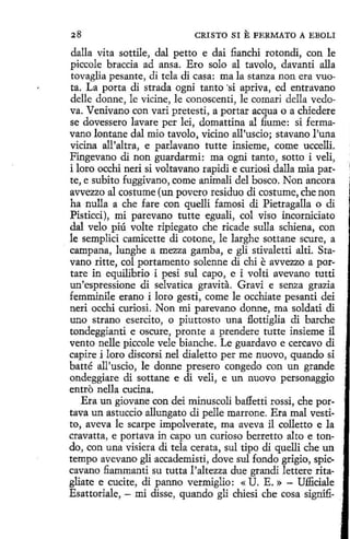 CRISTO SI

E FERMATO

A EBOLI

dalla vita sottile, dal petto e dai fianchi rotondi, con le
piccole braccia ad ansa. Ero solo al tavolo, davanti alla
tovaglia pesante, di tela di casa: mala stanza non era vuota. La porta di strada ogni tanto ·si apriva, ed entravano
delle donne, le vicine, le conoscenti, le comari della vedova. Venivano con vari pretestí, a portar acqua o a chiedere
se dovessero lavare per leí, domattina al fiume: si fermavano lontane dal mio tavolo, vicino ail'uscio; stavano l'una
vidna all'altra, e parlavano tutte insieme, come uccelli.
Fingevano di non guardarmi: ma ogni tanto , sotto i veli,
i loro occhi neri si voltavano rapidi e curiosi dalla mía parte, e subito fuggivano, come animali del hosco. Non ancora
avvezzo al costume (un povero residuo dí costume, che non
ha nulla a che fare con quelli famosi di Pietragalla o di
Pisticci), mi parevano tutte eguali, col viso incorniciato
dal velo piú volte ripiegato che ricade sulla schiena, con
le semplici camicette di cotone, le larghe sottane scure, a
· campana, lunghe a mezza gamba, e gli stivaletti alti. Stavano ritte, col portamento solenne di chi e avvezzo a portare in equilibrio i pesi sul capo, e i volti avevano tutti
un'espressione di selvatica gravita. Gravi e senza grazia
femminile erano i loro gesti, come le occhiate pesanti dei
neri occhi curiosi. Non mí parevano donne, ma soldati dí
uno strano esercito, o piuttosto una flottiglia di barche
tondeggianti e oscure, pronte a prendere tutte insieme il
vento nelle piccole vele bianche. Le guardavo e cercavo di
capire i loro discorsi nel díaletto per me nuovo, quando si
batté all'uscio, le donne presero congedo con un grande
ondeggiare di sottane e di veli, e un nuovo personaggio
entro nella cucina.
Era un giovane con dei minuscoli baffetti rossi, che portava un astuccio allungato di pelle marrone. Era mal vestito, aveva le scarpe impolverate, ma aveva il colletto e la
cravatta, e portava in capo un curioso berretto alto e tondo, con una visiera dí tela cerata, sul tipo di quelli che un
tempo avevano gli accademistí, dove sul fondo grigio, spiccavano fiammanti su tutta l'altezza due grandí lettere ritagliate e cucite, di panno vermiglio: « U. E.» - Ufliciale
Esattoriale, - mi disse, quando gli chiesi che cosa signifi-

 
