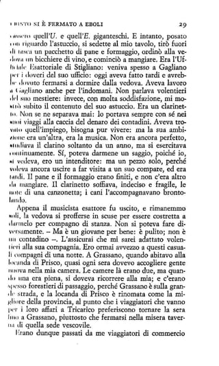 1 11 l ~•'!'O

SI

E FERMATO A EBOLI

• 1Hir11·rn quell'U. e quell'E. giganteschi. E intanto, posato
• 1111 ríguardo Fastuccio, si sedette al mio tavolo, tiro fuori
di 1n~rn un pacchetto di pane e formaggio, ordino alla ve1l11v11 111 bicchíere di vino, e comincio a mangiare. Era l'Ufllt l11k Esattoriale di Stigliano: veniva spesso a Gagliano
"'' i doveri del suo ufficio: oggi aveva fatto tardi e avreb/ w dnvuto f ermarsi a dormire dalla vedova. Aveva lavoro
u l ;agliano anche per l'indomani. Non parlava volentieri
1 l1·I 1i110 mestiere: invece, con molta soddisfazione, mi mo11111'1 :mbito il contenuto del suo astuccio . Era un clarinet111. Non se ne separava mai: lo portava sempre con sé nei
1111ni viaggi alla caccia del denaro dei contadini. Aveva trov11l11 quell'impiego, bisogna pur vivere: ma la sua ambi1.ht11~ era un'altra, era la musica. Non era ancora perfetto,
Nllllliava il clarino soltanto da un anno, ma si esetcitava
rn111inuamente. Sí, poteva darmene un saggio, poiché io,
111 vcdeva, ero un intenditore: ma un pezzo solo, perché
vi ilc~va ancora uscire a far visita a un suo compare, ed era
l Md i . 11 pane e il formaggio erano finiti, e non e' era altro
1 In rnangiare. Il clarinetto soffiava, indeciso e fragile, le
1101c di una canzonetta; i cani l'accompagnavano bronto-

l11ndo.
Appena il musicista esattore fu uscito, e rimanemmo
rnli, la vedova si profferse in scuse per essere costretta a
1 lurmelo per compagno di stanza. Non si poteva fare diwrsamente. - Ma e un giovane per bene: e pulito; non e
1111 contadino -. L'assicurai che mi sarei adattato volen1 irri alla sua compagnia. Ero ormai avvezzo a questi casuali rnmpagni di una notte. A Grassano, quando abitavo alla
!11rnnda di Prisco, quasi ogni sera dovevo accogliere gente
r111ova nella mia camera. Le camere la erano due, ma quan.!o una era piena, si doveva ricorrere alla mía; e c'erano
~·11csso forestieri di passaggio, perché Grassano esulla gran•!1· strada, e la locanda di Prisco e rinomata come la mi~.liore della provincia, al punto che i viaggiatori che vanno
1w1· i loro affari a Tricarico preferiscono tornare la sera
11110 a Grassano, piuttosto che fermarsi nella misera taver1111 di quella sede vescovile.
1'.tano dunque passati da me viaggiatori di commercio
1

 