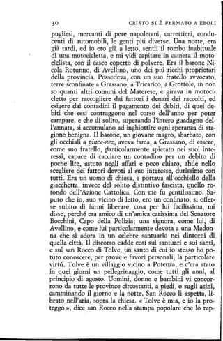 30

CRISTO SI

E FERMATO A EBOLI

pugliesi, mercanti di pere napoletani, carrettieri, conducenti di automobili, le gentí piú diverse. Una notte, era
gia tardi, ed io ero gia a letto, sentii il rombo inabituale
di una motocicletta, e mi vidi capitare in camera il motociclista, con il casco coperto di polvere. Era il barone Nicola Rotunno, di Avellino, uno dei piú ricchi proprietari
della provincia. Possedeva, con un suo fratello avvocato,
terre sconfinate a Grassano, a Tricarico, a Grottole, in non
so quanti altri comuni del Materese, e girava in motocícletta per raccogliere dai fattori i denari dei raccolti, ed
esigere dai contadini il pagamento dei debiti, di quei debiti che essi contraggono nel corso dell'anno per poter
campare, e che di solito, superando l'íntero guadagno dell'annata, si accumulano ad inghiottíre ogni speranza distagione benigna. 11 barone, un giovane magro, sbarbato, con
gli occhiali a pince-nez, aveva fama, a Grassano, di essere,
come suo fratello, particolarmente spietato nei suoi interessi, capace di cacciare un contadino per un debito di
poche lire, astuto negli affari e poco chiara, ahíle nello
scegliere dei fattori devoti al suo interesse, durissimo con
tutti. Era un uomo di chiesa, e portava all'occhiello della
giacchetta, invece del solito distintivo fascista, quello rotando dell'Azione Cattolica. Con me fu gentilissimo. Saputo che io, suo vicino di letto, ero un confinato, si offerse subito di farmi liberare, cosa per luí facilissima, mi
disse, perché era amico di un'amica carissima del Senatore
Bocchini, Capo della Polizia; una signora, come luí, di
Avellino, e come luí particolarmente devota a una Madonna che si adora in un celebre santuario nei dintorni di
quella citta. Il discorso cadde cosí sui santuari e sui santi,
e sul san Rocco di Tolve, un santo di cui io stesso ho potuto conoscere, per provee favori personali, la particolare
virtú. Tolve e un villaggio vicino a Potenza, e c'era stato
in quei giorni un pellegrinaggio, come tutti gli anni, al
principio di agosto. Uomíni, donne e bambini vi concorrono da tutte le province circostanti, a piedi, o sugli asini,
camminando il giorno e la notte. San Rocco li aspetta, librato nell'aria, sopra la chiesa. « Tolve e mía, e io la pro. teggo », dice san Rocco nella stampa popolare che ló rap-

 