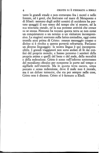 4

CRISTO SI

E FERMATO

A EBOLI

vano le grandi strade e non entravano fra i monti e nelle
foreste, né i greci, che fiorivano sul mare di Metaponto e
di Sibari: nessuno degli arditi uomini di occidente ha portato quaggíú il suo senso del tempo che ·si muove, né la
sua teocrazia statale, né la sua perenne attivita che cresce
su se stessa. Nessuno ha toccato questa terra se non come
un conquistatore o un nemico o un visitatore incomprensivo. Le stagioní scorrono sulla fatica contadina, oggi come
tremila anni prima di Cristo: nessun messaggio umano o
divino si e rivolto a questa poverta refrattaria. Parliamo
un diverso linguaggio: la nostra lingua e qui incomprensibile. I grandi viaggiatori non sono andati di la dai confini del proprio mondo ; e hanno percorso i sentieri della
propria anima e quelli del bene e del male, della moralita
e della redenzione. Cristo e sceso nell'inferno sotterraneo
del moralismo ebraico per romperne le porte nel tempo e
sigillarle nell'eternita. Ma in questa terra oscura, senza
peccato e senza redenzione, dove il male non e morale,
ma e un dolare terrestre, che sta per sempre nelle cose,
Cristo non e disceso. Cristo si e fermato a Eboli.

 