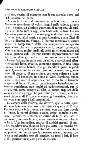 ,
1 111'.TI > SI

E FERMATO A EBOLI

31

1•11>w111a, vestito di marrone, con la sua aureola d'oro, nel
• i.111 1r1.zntro de] paese.
M11 1111che il santo di Grassano e un buon santo: un san
M1111mio splendente di colorí, laggiú nella chiesa, armato
di 111110 punto, un glorioso guerriero di cartapesta, di quelll • l w si fanno ancora oggí, con tanta arte, a Bari. Da san
M11mizin passammo al suo compagno di guerra e di beallltulinc, e ad altri santi, e a sant'Agostino, e alla Citta di
l 1111, e a discorsi sui Vangeli. Il barone mostrava di essere
1111¡1i1n e compiaciuto della mía competenza su questo
.. ,w,111cnto, che non supponeva che io potessi conoscere.
N'rrn rnsí fatto molto tardi, gli occhi mi si 'chiudevano dal
•1111tto, quando vidi il barone rizzarsi improvvisamente sul
l,·1111, prendere gli occhiali di sul comodino e inforcarli
•111 1111so, balzare in terra con un salto, e avvicinarsi silen,1i 1111, al mio letto, avvolto, come uno spettro, in una lunga
111111icia da notte bianca, che gli scendeva quasi ai piedi·
1111di. Quando mi fu vicino, fece con la mano un grande
~•'HIHi di croce su di me e disse, con voce solenne e com:·
11111Nsa: - Ti benedico, in nome di Gesú Bambino, buena
111111c -. Replicato il segno di croce, torno fra le lenzuola
., h¡wnse il lume. Protetto dalla inattesa benedizione del
l11111111c possidente, non tardai ad addormentarmi, per ri~vqdiarmi, come sempre all'alba, al suono angelico delle
111111panelle dei greggi che partivano per i campi, e ai cla11111ri diabolici di Prisco, che, come ogni mattina, chiamava
• • 111 voci stentoree i figli insonnoliti.
l ,a camera della vedova, che dovevo, quella notte, spartl1<· con l'esattore, era assai piú triste di quella di Prisco.
1'.1"11 una stanza buia, lunga e stretta, con una finestrucola
111 fondo, le pareti dipinte a calce, grige, sporche e scro•1'11ll'. C'erano tre lettucci, un catino di ferro smaltato in
llll :tngolo, con una brocca, e un canterano zoppo in faccia
111 ktti. Una lampadina, sporca di antichi nerumi di mo~1 lw, mandava una sbiadita luce giallastra. Le mosche voli1vano a sciami, nel caldo soffocante. La finestra era chiu1111, perché non entrassero le zanzare; ma ero appena con
111 1
esta sul cuscino che gia sentivo, da tutti i lati, il loro
•11hilo, pauroso in questi paesi di malaria.
1

 