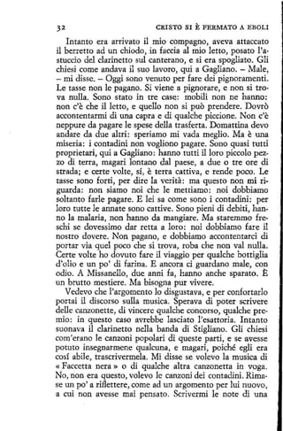 32

CRISTO SI E FERMATO A EBOLI

Intanto era arrivato il mio compagno, aveva attaccato
il berretto ad un chiado, in faccia al mio letto, posato l'astuccio del clarinetto sul canterano, e si era spogliato. Gli
chiesi come andava il suo lavoro, qui a Gagliano. - Male,
- mi disse. - Oggi sano venuto per fare dei pignoramentí.
Le tasse non le pagano. Si viene a pignorare, e non si trova nulla. Sono stato in tre case: mobili non ne hanno:
non c'e che il letto, e quello non si puo prendere. Dovro
accontentarmi di una capra e di qualche piccione. Non c'e
neppure da pagare le spese della trasferta. Domattina devo
andare da due altri: speriamo mi vada meglio. Ma e una
miseria: i contadini non voglíono pagare. Sano quasi tutti
proprietari, qui a Gagliano: hanno tutti il loro piccolo pezzo di terra, magari lantano dal paese, a due o tre ore di
strada; e certe volte, sí, e terra cattiva, e rende poco. Le
tasse sano forti, per dire la verita: ma questo non mi riguarda: non siamo noi che le mettiamo: noi dobbiamo
soltanto farle pagare. E leí sa come sano i contadini: per
loro tutte le annate sano cattive. Sano pieni di debiti, hanno la malaria, non hanno da mangiare. Ma staremmo freschi se dovessimo dar retta a loro: noi dobbiamo fare il
nostro dovere. Non pagano, e dobbiamo accontentarci di
portar vía quel poco che si trova, roba che non val nulla.
Certe volte ho dovuto fare il viaggio per qualche bottiglia
d'olio e un po' di farina. E ancora ci guardano male, con
odio. A Missanello, due anni fa, hanno anche sparato. E
un brutto mestiere. Ma bisogna pur vivere.
Vedevo che l'argomento lo disgustava, e per confortarlo
portai il discorso sulla musica. Sperava di poter scrivere
delle canzonette, di vincere qualche concorso, qualche premio: in questo caso avrehbe lasciato l'esattoria. Intanto
suonava il clarinetto nella banda di Stigliano. Gli chiesi
com'erano le canzoni popolarí di queste partí, e se avesse
potuto insegnarmene qualcuna, e magari, poiché egli era
cosí abile, trascrivermela. Mi disse se volevo la musica di
« Faccetta nera » o di qualche altra canzonetta in voga.
No, non era questo, volevo le canzoni dei contadini. Rimase un po' a riflettere, come ad un argomento per luí nuovo,
a cuí non avesse mai pensato. Scrivermi le note di una

 