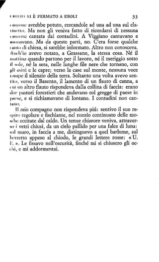 1 111 WI'( J

SI

E FERMATO

A EBOLI

33
1111rw11c avrebbe potuto, cercandole ad una ad una sul cla11111·110. Ma non gli veniva fatto di rícordarsi di nessuna
111111.0111.: cantata dai contadini. A Viggiano cantavano e
•1101u1vano. Ma da queste parti, no. C'era forse qualche
11111ti1 di chiesa, si sarebbe informato. Altro non conosceva.
l11d1'io avevo notato, a Grassano, la stessa cosa. Né il
1111111 i no quando partono per i1 lavoro, né il meriggio sotto
11 1111lc, né la sera, nelle lunghe file nere che tornano, con
ull 11sini e le capre; verso le case sul monte, nessuna voce
111111pc il silenzio della terra. Soltanto una volta avevo sen11111, verso il Basento, il lamento di un flauta di canna, a
1 111 11 n al tro flau to rispondeva dalla collina di faccia: erano
1h1c pastori forestieri che anda vano col gregge di paese in
p1wsc, e si richiamavano di lantano. I contadini non can111110.
11. mio compagno non rispondeva piú: sentivo il suo re11pini regalare e fischiante, nel ronzío continuato delle mo~rlic cccitate dal caldo. Un tenue chiarore veniva, attraver1111 i vetri chiusi, da un cielo pallido per una falce di luna:
~1 il muro, in faccia a me, distinguevo a quel barlume, sul
ln·rrctto appeso al chiodo, le grandi lettere rosse: «U.
I·:. ». Le fissavo nell'oscurita, finché mi si chiusero gli oc1 lii, e mi addormentai.

 