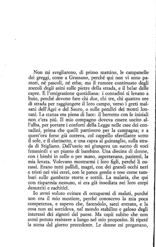 Non mi svegliarono, di primo mattino, le campanelle
deí greggi, come a Grassano, perché qui non vi sono pastori, né pascoli, né erba; ma il rumore continuato degli
zoccoli degli asini sulle pietre della strada, e il belar delle
capre. E l' emigrazione quotidiana: i contadini si levano a
buío, perché devano fare chi due, chi tre, chi quattro ore
di strada per raggiungere il loro campo, verso i greti malsani dell'Agri e del Sauro, o sulle pendici dei monti lontani. La stanza era piena di luce: il berretto con le iniziali
non c'era piú. Il mio compagno doveva essere uscito all'alba, per portare i conforti della Legge nelle case dei contadini, prima che quelli partissero per la campagna; e a
quest'ora forse gia correva, col cappello sfavillante sotto
il sale, e il darinetto, e una capra al guinzaglio, sulla strada di Stigliano. Dall'uscio mi giungeva un suono di voci
femminili e un piante di bambino. Una díecina di donne,
con i bimbi in eolio o per mano, aspettavano, pazientí, la
mía levata. Volevano mostrarmi i loro figli, perché li curassi. Erano tutti pallidi, magri, con dei grandi occhi neri
e tristi nei visi cerei, con le pance gonfie e tese come tamburi sulle gambette storte e sottilí. La malaria, che qui
non risparmia nessuno, si era gia insediata nei loro corpi
denutriti e rachitici.
lo avrei voluta evitare di occuparmi di malati, perché
non era il mio mestiere, perché conoscevo la mia poca
competenza, e sapevo che, facendolo, sarei entrato, e la
cosa non mi sorrideva, nel mondo stabilito e geloso degli
interessi dei signori del paese. Ma capii subito che non
avrei potuto resistere a lungo nel mio proposito. Si ripeté
la scena del giorno precedente. Le donne mi pregavano,

 