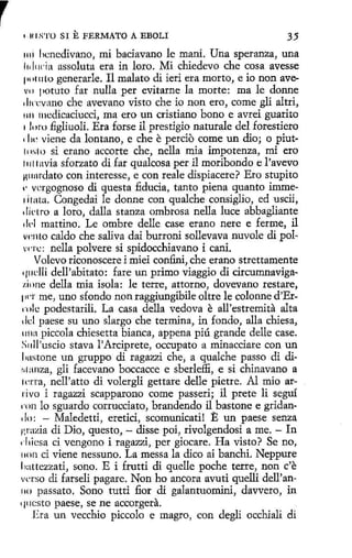 1

u1s·ro

SI

E FERMATO

A EBOLI

35

1111 licnedivano, mi baciavano le maní. Una speranza, una
l1il1wia assoluta era in loro. Mi chiedevo che cosa avesse
¡.11111 lo generarle. Il malato di ieri era morto, e io non avev11 11otuto far nulla per evitarne la marte: ma le donne
dwcvano che avevano visto che io non ero, come gli altri,
1111 mcdicaciucci, ma ero un cristiano bono e avrei guarito
1 le ,ro figliuoli. Era forse il prestigio naturale del forestiero
11
w viene da lontano, e che e percio come un dio; o piut111sl o si erano accorte che, nella mia impotenza, mi ero
11111 avía sforzato di far qualcosa per il moribondo e l 'avevo
¡11111rdato con interesse, e con reale dispiacere? Ero stupito
1· vergognoso di questa fiducia, tanto piena quanto immerirata. Congedai le donne con qualche consiglio, ed uscii,
1 lil·tro a loro, dalla stanza ombrosa nella luce abbagliante
1 l<'I mattino. Le ombre delle case erano nere e ferme, il
v<'nto caldo che saliva dai burroni sollevava nuvole di polvnc: nella polvere si spidocchiavano i cani.
Volevo riconoscere i miei confini, che erano strettamente
q11dli dell'abitato: fare un primo viaggio di circumnaviga1,i11ne della mía isola: le terre, attorno, dovevano restare,
1n ·r me, uno sfondo non raggiungibile oltre le colonne d'Errnlc podestarili. La casa della vedova e all'estremita alta
1ld paese su uno slargo che termina, in fondo, alla chiesa,
1111a piccola chíesetta bianca, appena piú grande delle case.
S11ll'uscio stava l'Arciprete, occupato a minacciare con un
1lllstone un gruppo di ragazzi che, a qualche passo di di111 :111Za, gli facevano boccacce e sberleffi, e si chinavano a
1crta, nell'atto di volergli gettare delle pietre. Al mio arrivo i ragazzi scapparono come passeri; il prete li seguí
rnn lo sguardo corrucciato, brandendo il bastonee gridan1 lo: Maledetti, eretici, scomunicati! E un paese senza
f ,razia di Dio, questo, - disse poi, rivolgendosi a me. - In
1 l1icsa ci vengono i ragazzi, per giocare. Ha visto? Se no,
11011 ci viene nessuno. La messa la dico ai banchi. Neppure
1
iattezzati, sono. E i fruttí di quelle poche terre, non c'e
verso di farseli pagare. Non ho ancora avuti quelli dell'an110 passato. Sono tutti fiar di galantuomini, davvero, in
qucsto paese, se ne accorgera.
Era un vecchio piccolo e magro, con degli occhiali di
1

 