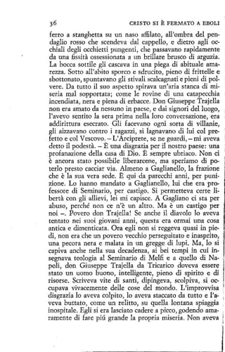 CRISTO SI

E FERMATO

A EBOLI

ferro a stanghetta su un naso affilato, all'ombra del pendaglio rosso che scendeva dal cappello, e dietro agli occhiali degli occhietti pungenti, che passavano rapidamente
da una fissita ossessionata a un brillare brusco di arguzia;
La bocea sottile gli cascava in una piega di abituale amarezza. Sotto all'abíto sporco e sdrucito, pieno di frittelle e
sbottonato, spuntavano gli stivali scalcagnati e pieni di polvere. Da tutte il suo aspetto spirava un'aria stanca di mi- ·
seria mal sopportata; come le revine di una catapecchia
incendiata, nera e piena di erbacce. Don Giuseppe Trajella
non era amate da nessuno in paese, e dai signori del luego,
l'aveve sentito la sera prima nella loro conversazione, era
addirittura esecrato. Gli facevane ogni sorta di villanie,
gli aizzavano contra i ragazzi, si lagnavano di lui col prefetto e col Vescevo. -L'Arciprete, se ne guardi,-mi aveva
detto il podes ta. - E una disgrazia per il nostro paese: una
profanazione della casa di Dio. E sempre ubriaco. Non ci
e ancora stato possibile liberarcene, ma speriamo di poterlo presto cacciar vía. Almeno a Gaglianello, la frazione
che e la sua vera sede. E qui da parecchi anni, per punizione. Lo hanno mandato a Gaglianello, lui che era professore di Seminario, per castigo. Si permetteva certe liberta con gli allievi, leí mi capisce. A Gagliano cí sta per
abuso, perché non ce n'e un altro. Ma e un castigo per
noi -. Pavero don Trajella ! Se anche il diavolo lo aveva
tentato nei suoi giovani anni, questa era ormai una cosa
antica e dimenticata. Ora egli non sí reggeva quasi in piedi, non era che un pavero vecchio perseguitato e inasprito,
una pecara nera e malata in un gregge di lupi. Ma, lo si
capiva anche nella sua decadenza, ai bei tempi in cui insegnava teología al Seminario di Melfi e a quello di Na- "
poli, don Giuseppe Trajella da Tricarico doveva essere
stato un uomo buono, intelligente, pieno di spirito e di
risorse. Scriveva vite di santi, dipingeva, scolpíva, si occupava vivacemente deile cose del mondo. L'improvvísa 1
disgrazia lo aveva colpito, lo aveva staccato da tutto e l'aveva buttato, come un relitto, su quella lontana spiaggia
inospitale. Egli si era lasciato cadere a píceo, godendo amaramente di fare piú grande la propria miseria. Non aveva

j

 