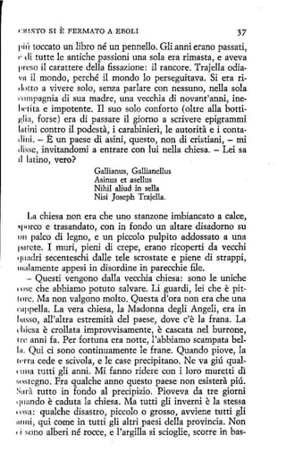 ClllSTO SI

E FERMATO A EBOLI

37

pit'r toccato un libro né un pennello. Gli anni erano passati,
,. di tutte le antiche passioni una sola era rimasta, e aveva
preso il carattere della fissazione: il rancore. Trajella odiavu il mondo, perché il mondo lo perseguitava. Si era ridotto a vivere solo, senza parlare con nessuno, nella sola
1·nmpagnia di sua madre, una vecchia di novant'anni, inelw1ita e impotente. Il suo solo conforto (oltre alla bottiµ,lia, forse) era di passare il giorno a scrivere epigrammi
lntini contra il podesta, i carabinieri, le autorita e i contadini. - E un paese di asini, questo, non di cristiani, - mi
'lisse, invitandomi a entrare con lui nella chiesa. - Leí sa
ti la tino, vero?
Gallianus, Gallianellus
Asinus et asellus
Nihil aliud in sella
Nisi Joseph Trajella.

La chiesa non era che uno stanzone imbiancato a calce,
e trasandato, con in fondo un altare disadorno su
1111 palco di legno, e un piccolo pulpito addossato a una
pnrcte. 1 muri, pieni di crepe, erano ricoperti da vecchi
q11adri secenteschi dalle tele scrostate e piene di strappi,
111alamente appesi in disordine in parecchie file.
- Questi vengono dalla vecchia chiesa: sono le uniche
(ose che abbiamo potuto salvare. Li guardí, leí che e pitlorc. Ma non valgono molto. Questa d'ora non era che una
C'11ppella. La vera chiesa, la Madonna degli Angeli, era in
J,nsso, all'altra estremita del paese, dove c'e la frana. La
d1icsa e crollata improvvisamente, e cascata nel burrone,
1 re anni fa. Per fortuna era notte, l'abbiamo scampata bel111. Qui ci sono continuamente le frane. Quando piove, la
fc·rra cede e scivola, e le case precipitano. Ne va giú qualnma tutti gli anni. Mi fanno ridere con i loro muretti di
r11 istegno. Fra qualche anno questo paese non esistera piú.
S11ra tutto in fondo al precipizio. Pioveva da tre giorni
, pranda e caduta la chies a. Ma tutti gli inverni e la stessa
1 osa: qualche disastro, piccolo o grosso, avviene tutti gli
1111ni, qui come in tutti gli altri paesi della provincia. Non
t i sono alberi né rocce, e l'argilla si scioglie, scorre in bas~porco

 