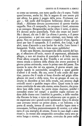 CRISTO SI

E FERMATO

A EBOLI

so come un torrente, con tutto quello che c'e sopra. Vedra
quest'inverno, anche leí. Ma le auguro di non essere piú
qui allora. La gente e peggio della terra. Pro/anum vulgus -. Gli occhi dell'Arciprete brillavano dietro gli occhiali. - Abbiamo dovuto accontentarci di questa vecchia
cappella. Non c'e campanile, la campana e fuori, attaccata
a un sostegno. Bisognerebbe anche rifare il tetto, ci piove.
S'e dovuto anche puntellarla. Vede che crepe nei muri?
Ma i denari, chi me li da? La chiesa e povera, e il paese
e poverissimo: e poi non sono cristiani, non hanno religione. Non mi portano nemmeno i regalucci d'uso, figuriamoci per fare il campanile. E il podesta, don Luigi, e gli
altri, sono d 'accordo a non lasciar far nulla. Loro fanno i
farmacisti. Vedra, vedra, le loro opere pubbliche!
Il mio cane Barone, inconsapevole della maesta del luogo, si affacciava all'uscio, stanco di aspettarmi, abbaiando
allegro, e non mi riusciva di scacciarlo o di farlo tacere.
Presi allora congedo da don Trajella e mi avviai, per la
stessa strada a sinistra della chiesa che avevo percorso íl
giorno prima arrivando, verso le prime case del paese. Era
questa la zona che mi era apparsa, il giorno avanti, passando rapido in automobile 1 áccogliente e quasi gentile
d'alberi e di verde. Ma ora, sotto il sole crudo del mattino, pareva che il verde si fosse dissolto nel grigio abba- _
gliante dei muri e della terra. Era un gruppo di case co- •
struite in disordine ai latí della strada, con attorno degli
orticelli stenti e qualche magro olivo. Quasi tutte le case
erano costituite da una sola stanza, senza finestre, che prendeva luce dalla porta. Le porte erano sbarrate, poiché i
contadini erano nei campi: a qualche soglia stavano sedute delle donne con i bambini in grembo, o delle vecchie
che filavano la lana; e tutte mi salutavano con un gesto, e
mi seguivano con i grandi occhi spalancati. Qua e la alcune
case avevano invece un primo piano, e un balcone; e la
porta di strada, invece di essere di vecchio legno nero e ·
consumato, brillava pretensiosamente di vemice, e si adornava di una maniglia di ottone. Erano le case degli « ame- .
ricani ». In mezzo alle catapecchie contadine stava una ca- .
setta lunga e stretta, a un piano, costruita da poco nello ·

 