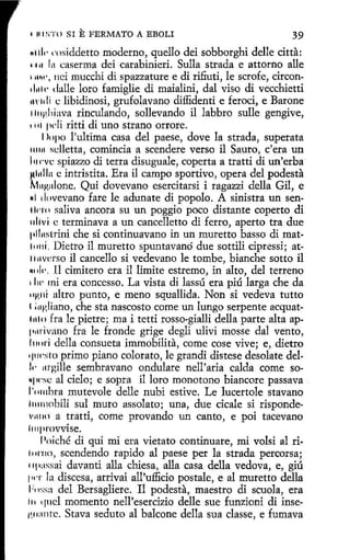 1

111 ~'T< l

SI

E FERMATO

A EBOLI

39

"1111· rnsiddetto moderno, quello dei sobborghi delle citta:
H11 In caserma dei carabinieri. Sulla strada e attorno alle
1n~•·, nci mucchi di spazzature e di rifiuti, le scrofe, circonil111t· dalle loro famiglie di maialini, dal viso di vecchietti
11' 111 i e libidinosi, grufolavano diffidenti e feroci, e Barone
1111gliiava rinculando, sollevando il labbro sulle gengive,
1111 pcli ritti di uno strano orrore.
1>opo l'ultima casa del paese, dove la strada, superata
111111 sdletta, comincia a scendere verso il Sauro, c'era un
l111·vc spiazzo di tetra disuguale, coperta a tratti di un'erba
!(l11lla e intristita. Era il campo sportivo, opera del podesta
f.fo~alone. Qui dovevano esercitarsi i ragazzi della Gil, e
MI 1h1vevano fare le adunare di popolo. A sinistra un sen1kn1 saliva ancora su un poggio poco distante coperto di
11liví e terminava a un cancelletto di ferro, aperto tra due
11ll11~trini che si continuavano in un muretto basso dí mat11111i. Dietro il muretto spuntavanó due sottili cipressi; at1111vcrso il cancello si vedevano le tombe, bianche sotto il
~· ilc·. 11 cimitero era il limite estremo, in alto, del terreno
1 lw mi era concesso. La vista di lassú era piú larga che da
• •HllÍ altro punto, e meno squallida. Non si vedeva tutto
1 ;11gliano, che sta nascosto come un lungo serpente acquat11110 fra le pietre; ma i tetti rosso-gialli della parte alta ap1•111'Ívano fra le fronde grige degli ulivi mosse dal vento,
l1111ri della consueta immobilita, come cose vive; e, dietro
•I' wsto primo piano colorato, le grandi distese desola te del11· 111·gille sembravano ondulare nell'aria calda come so~pcse al cielo; e sopra il loro monotono biancore passava
l '11111bra mutevole delle nubi estive. Le lucertole stavano
l1111nobili sul muro assolato; una, due cicale si rispondev11110 a tratti, come provando un canto, e poi tacevano
l11q1rovvise.
Poiché di qui mi era vietato continuare, mi volsi al ri1111'110, scendendo tapido al paese per la strada percorsa;
11p:1ssai davanti alla chiesa, alla casa della vedova, e, giú
111·r la discesa, arrivai all'uffido postale, e al muretto della
1:, ,:;sa del Bersagliere. I1 podesta, maestro di scuola, era
111 quel momento nell'esercizio delle sue funzioni di inse1~11:111te. Stava seduto al balcone della sua classe, e fumava

 
