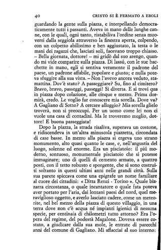CRISTO SI

E FERMATO

A EBOLI

guardando la gente sulla piazza, e interpellando democraticamente tutti i passanti. Aveva in mano delle lunghe canne, con le quali, ogni tanto, ristabiliva l'ordine senza muoversi dalla seggiola attraverso la .finestra aperta, colpendo,
con un colpetto abilissimo e ben aggiustato, la testa o le
mani deí ragazzi che, lascíati solí, facevano troppo chiasso.
- Bella giornata, dottore! - mi grido dal suo arengo, quando mi vide comparire sulla piazza. Di lassú, con le sue bacchette in mano, egli si sentiva veramente il padrone del
paese, un padrone affabile, popolare e giusto; e nulla poteva sfuggire alla sua vista. -Non l'avevo ancora veduto, stamattina. Dov'e stato? A passeggiare? Su, fino al cimitero?
Bravo, bravo, passeggi, passeggi! Si diverta. E si trovi qua
in piazza dopo colazione, alle cinque e mezzo. Prima dormira, credo. Le voglio far conoscere mia sorella. Dove va?
A Gagliano di Sotto? A cercare alloggio? Mia sorella glielo
trovera, non si preoccupi. Per un uomo come leí non ci
vuole una casa di contadini. Ma le troveremo meglio, dottore! E buona passeggiata!
Dopo la piazza, la strada risaliva, superava un costone,
e ridiscendeva in un'altra minuscola piazzetta, circondata
di case basse. In mezzo alla piazza si ergeva uno strano
monumento, alto quasi quanto le case, e, nell'arigustia del
luogo, solenne ed enorme. Era un pisciatoio : il piú mo- .
derno, sontuoso, monumentale pisciatoio che si potesse ·
immaginare; uno di quelli di cemento armato, a quattro
posti, con il tetto robusto e sporgente, che si sano costruiti soltanto in questi ultimi anni nelle grandí citta. Sulla
sua parete spiccava come una epígrafe un neme familiare ;
al cuore dei cittadini: « Ditta Renzi - Torino ». Quale biz. ,
zarra circostanza, o quale incantatore o quale fata poteva
aver portato per l'aría, dai lontani paesi del nord, que! me- .
ravíglioso oggetto, e averlo lasciato cadere, come un meteo- '
rite, nel bel mezzo della piazza di questo villaggio, in una ·
terra dove non c'e acqua né ímpiantí igienici di nessuna
spede, per centinaia di chilometri tutto attorno? Era l'o·
pera del regime, del podesta Magalone. Doveva essere costato, a giudicare dalla sua mole, le entrate di parecchi ,
anni del comune di Gagliano. Mí affacciai al suo interno:

 