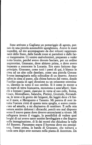 Sono arrivato a Gagliano un pomeriggio di agosto, porin una piccola automobile sgangherata. Avevo le mani
impedite, ed ero accompagnato da due robusti rappresen111nti dello Stato, dalle bande rosse ai pantaloni e dalle faccc inespressive. Ci venivo malvolentieri, preparato a veder
t11tto brutto, perché avevo dovuto lasciare, per un ordine
11nprovviso, Grassano, dove abitavo prima, e dove avevo
imparato a conoscere la Lucania. Era stato faticoso dappl"incipio. Grassano, come tutti i paesi di qui, e bianco in
cima ad un alto colle desolato, come una piccola Gerusalemme immaginaria nella solitudine di un deserto. Amavo
'lnlire in cima al paese, alla chiesa battuta dal vento, donde
l'occhio spazia in ogni direzione su un orizzonte sterminato, identico h1 tutto il suo cerchio. Si e come in mezzo a
110 mare di terra biancastra, monotona e senz'alberi: bianchi e lontani i paesi, ciascuno in vetta al suo colle, Irsina,
( :raco, Montalbano, Salandra, Pisticci, Grottole, Ferrandina, le terree le grotte dei briganti, fin laggiú dove c'e for·
N~ il mare, e Metaponto e Taranta. Mi pareva di aver intuita l'oscura virtú di questa terra spoglia, e avevo comindato ad amarla; e mi dispiaceva di cambiare. E nella mía
11ntura sentire dolorosi i distacchí, percio ero mal disposto
verso il nuovo paese dove dovevo acconciarmí a vivere. Mi
rnUegrava invece il viaggio, la possibilita di vedere quei
l11oghi di cuí avevo tanto sentito favoleggiare e che fingevo
11dla immaginazione, di la dai monti che chiudono la valle
'Id Basento. Passammo sopra il burrone dove era precipil Hta, l'anno prima, la banda di Grassano, che tornava a
tatda sera dopo aver suonato nella piazza dí Accettura. Da
tuto

 
