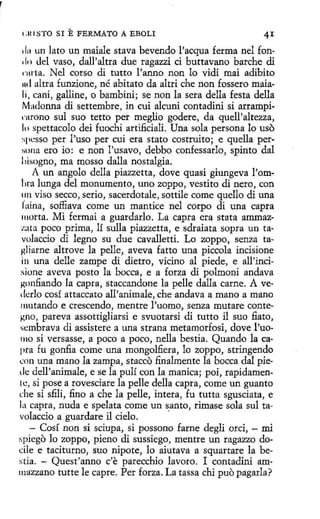r
!:ll I STO SI

E FERMATO

A EBOLI

1 l11 un lato un maiale stava bevendo l'acqua ferma nel fon.lo del vaso, dall'altra due ragazzi ci buttavano barche di
1
·111ta. Nel corso di tutto l'anno non lo vidi mai adibito
mi altra funzíone, né abitato da altri che non fossero maiali, cani, gallíne, o bambíni; se non la sera della festa della
Ma<lonna dí settembre, in cui alcuni contadini si arrampirnrono sul suo tetto per meglio godere, da quell'altezza,
lo spettacolo <leí fuochi artifi.cialí. Una sola persona lo uso
:;pcsso per l'uso per cui era stato costruito; e quella pertmna ero io: e non l'usavo, debbo confessarlo, spinto dal
liisogno, ma mosso dalla nostalgia.
A un angolo della piazzetta, dove quasí giungeva l'omhra lunga del monumento, uno zoppo, vestito dí nero, con
1111 viso secco, serio, sacerdotale, sottíle come quello dí una
fuina, soffiava come un mantice nel corpo di una capra
111orta. Mi fermai a guardarlo. La capra era stata ammazzata poco prima, lí sulla piazzetta, e sdraiata sopra un tavolaccio di legno su due cavalletti. Lo zoppo, senza taKliarne altrove la pelle, aveva fatto una piccola incisione
in una delle zampe di díetro, vicino al piede, e all'incisione aveva pasto la bocea, e a forza dí polmoni andava
~onfiando la capra, staccandone la pelle dalla carne. A vedcrlo cosí attaccato all'animale, che andava a mano a mano
mutando e crescendo, mentre l'uomo, senza mutare conte~no, pareva assottigliarsi e svuotarsi dí tutto íl suo fiato,
scmbrava di assistere a una strana metamorfosi, dove l'uo1110 si versasse, a poco a poco, nella bestia. Quando la capea fu gonfia come una mongolfiera, lo zoppo, stringendo
..:on una mano la zampa, stacco finalmente la bocea dal piede dell'animale, e se la pulí con la manica; poi, rapidamenlc, si pose a rovesciare la pelle della capra, come un guanto
che si sfili, fino a che la pelle, íntera, fu tutta sgusciata, e
la capra, nuda e spelata come un santo, rimase sola sul tavolaccío a guardare íl cielo.
·
- Cosí non si sciupa, si possono farne degli orci, - mi
spiego lo zoppo, pieno dí sussiego, mentre un ragazzo docile e taciturno, suo nipote, lo aiutava a squartare la bestia. - Quest'anno c'e parecchio lavoro. I contadini ammazzano tutte le capte. Per forza. La tassa chi puo pagarla?

 