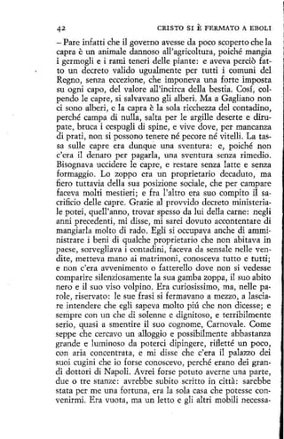 42

CRISTO SI

E FERMATO

A EBOLI

- Pare infatti che il governo avesse da poco scoperto che la
capra e un anímale dannoso all'agricoltura, poiché mangia
i germogli e i rami teneri delle piante: e aveva percio fatto un decreto valido ugualmente per tutti i comuni del
Regno, senza eccezione, che imponeva una forte imposta
su ogni capo, del valore all'incirca della bestia. Cosí, colpendo le capre, si salvavano gli alberí. Ma a Gagliano non
ci sano alberi, e la capra e la sola ricchezza del contadino,
perché campa di nulla, salta per le argille deserte e dirupate, bruca i cespugli di spine, e vive dove, per mancanza
di prati, non si possono tenere né pecare né vitelli. La tassa sulle capre era dunque una sventura: e, poiché non
c'era il denaro per pagarla, una sventura senza rimedio.
Bisognava uccidere le capre, e restare senza latte e senza
formaggio. Lo zoppo era un proprietario decaduto, ma
fiero tuttavia della sua posizione sociale, che per campare
faceva molti mestieri; e fra l'altro era suo compito il sacrificio delle capre. Grazie al provvido decreto ministeriale potei, quell'anno, trovar spesso da lui della carne: negli
anni precedenti, mi disse, mi sarei dovuto accontentare di
mangiarla molto di rada. Egli si occupava anche di amministrare i beni di qualche proprietario che non abitava in
paese, sorvegliava i contadini, faceva da sensale nelle vendite, metteva mano ai inatrimoni, conosceva tutto e tutti;
e non c'era avvenimento o fatterello dove non si vedesse
comparire silenziosamente la sua gamba zoppa, il suo abito
nero e il suo viso volpino. Era curiosissimo, ma, nelle parole, riservato: le sue frasi si fermavano a mezzo, a lasciare intendere che eglí sapeva molto piú che non dicesse; e
senipre con un che di solenne e dignitoso, e terribilmente
sedo, quasi a smentire il suo cognome, Carnovale. Come
seppe che cercavo un alloggio e possibilmente abbastanza
grande e luminoso da poterci dipingere, rifletté un poco,
con aria concentrata, e mi disse che c'era il palazzo dei
suoi cugini che io forse conoscevo, perché erano dei grandi dottori di Napoli. Avrei forse potuto averne una parte,
due o tre stanze: avrebbe subito scritto in citta: sarebbe
stata per me una fortuna , era la sola casa che potesse convenirmi. Era vuota, ma un letto e gli altri mobili necessa-

 