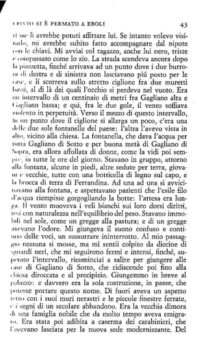 r
1 111 ~; · 1·0

SI

E FERMATO A

EBOLI

43

1I 11w li avrebbe potuti affittare lui. Se intanto volevo visil 111'10, mí avrebbe subito fatto accompagnare dal nipote
11111 le chiavi. Mi avviai col ragazzo, anche luí nero, triste
,. 111111passato come lo zio. Lastrada scendeva ancora dopo
l.1 piazzetta, finché arrivava ad un punto dove i due hurro111 di destra e di sinistra non lasciavano piú pasto per le
• 1l'•l', e lí scorreva sullo stretto ciglione fra due muretti
l111·;·:í, al di la dei quali l'occhio si perdeva nel vuoto. Era
1111 intervallo di un centinaio di metri fra Gagliano alta e
1 ;11¡ ,liano bassa; e qui, fra le due gole, il vento soffiava
1•inl,·nto in perpetuita. Verso íl mezzo di questo intervallo,
111 1111 punto dove il ciglione si allarga un poco, c'era una
1l1·llc due sole fontanelle del paese: l'altra l'avevo vista in
1iltn, vícino alla chiesa. La fontanella, che clava l'acqua per
111 t ta Gagliano di Sotto e per buo na meta di Gagliano di
s, 1pra, era allora affollata di donne, come la vidi poi sem1•11-, iu tutte le ore del giorno. Stavano in gruppo, attorno
11!111 fontana, alcune in piedi, altre sedute per terra, giova111 e vecchie, tutte con una botticella di legno sul capo, e
111 lirocca di terra di Ferrandina. Ad una ad una si avvici1111vano alla fontana, e aspettavano pazíenti che l'esile filo
.i·.wqua riempísse gorgoglíando la botte: l'attesa era lun1:11. l l vento muoveva í veli bianchi sui loro dorsi dirittí,
11·,; i con naturalezza nell'equilibrio del peso. Stavano immol 1d i nel sale, come un gregge alla pastura; e di un gregge
rtv('vano l'odore. Mi giungeva il suono confuso e conti1111<> delle voci, un sussurrare ininterrotto. Al mio passag·
''·''' nessuna si mosse, ma mi sentii colpito da diecine di
"1•.11ardi neri, che mi seguirono fermi e intensí, finché, su¡wrato l'intervallo, ricominciai a salire per giungere alle
1 11se di Gagliano di Sotto, che ridiscende poi fino alla
1liicsa diroccata e al precipizio. Giungemmo in breve al
1•;1l:tzzo: e davvero era la sola costruzione, in paese, che
111 >t csse portare questo nome. Di fuori aveva un aspetto
ti'! ro con i suoi muri nerastri e le piccole finestre ferrate,
1· i segni di un secolare abbandono. Era la vecchia dímora
, 11 11na famíglia nobile che da molto tempo aveva emigra1 '· Era stata poi adibita a caserma dei carabíníeri, che
<
1':1vcvano lasciata per la nuova sede modernizzante. Del
1

 