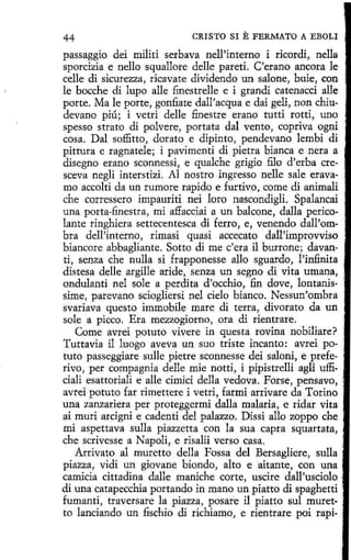 44

CRISTO SI

E FERMATO

A EBOLI

passaggio dei militi serbava nell'interno i ricordi, nella
sporcizia e nello squallore delle pared. C'erano ancora le
celle di sicurezza, ricavate dividendo un salone, buie, con
le bocche di lupo alle finestrelle e i grandi catenacci alle
porte. Ma le porte, gonfiate dall'acqua e dai geli, non chiudevano piú; i vetri delle finestre erano tutti rotti, uno
spesso strato di polvere, portata dal vento, copriva ogni
cosa. Dal soffitto, clorato e dipinto, pendevano lembi di
pittura e ragnatele; i pavimenti di pietra bianca e nera a
disegno etano sconnessi, e qualche grigio filo d'erba cresceva negli interstizi. Al nostro ingresso nelle sale erava- ,
mo accolti da un rumore rapido e furtivo, come di animali
che corressero impauriti nei loro nascondigli. Spalancai
una porta-finestra, mi a:ffacciai a un balcone, dalla pericolante ringhiera settecentesca di ferro, e, venendo dall'ombra dell'interno, rimasi quasi accecato dall'improvviso
biancore abbaglíante. Sotto di me c'era il burrone; davan- ·
ti, senza che nulla si frapponesse allo sguardo, !'infinita .·
distesa delle argille aride, senza un segno di vita umana,
ondulanti nel sole a perdita d'occhio, fin dove, lontanissime, parevano sciogliersi nel cielo bianco. Nessun'ombra
svariava questo immobile mare di terra, divorato da un
sole a picco. Era mezzogiorno, ora di rientrare.
.
Come avrei potuto vivere in questa rovina nobiliare? ·
Tuttavia il luogo aveva un suo triste incanto: avrei potuto passeggiare sulle pietre sconnesse dei saloni, e prefe- ·
rivo, per compagnia delle míe notti, i pipistrelli agli ufficiali esattoriali e alle cimici della vedova. Forse, pensavo, .
avrei potuto far rimettere i vetri, farmi arrivare da Torino
una zanzariera per proteggermi dalla malaria, e ridar vita
ai muri arcigni e cadenti del palazzo. Dissi allo zoppo che ·
mi aspettava sulla piazzetta con la sua capra squartata,
.·
che scrivesse a Napoli, e risalii verso casa.
Arrivato al muretto della Fossa del Bersagliere, sulla '
piazza, vidi un giovane biondo, alto e aítante, con una
camicia cittadina dalle maniche corte, uscire dall'usciolo ·
di una catapecchia portando in mano un piatto di spaghetti ·.
fumanti, traversare la piazza, posare il piatto sul muret- ·
to lanciando un fischio di richiamo, e rientrare poi rapi- .

 