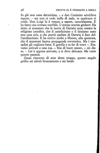 CRISTO SI

E FERMATO A

EBOLI

lo gia non sono darwinista, - e don Cosimino sorrideva
arguto, - ma non ci vedo nulla di male, se qualcuno ci
crede. Don Luigi lo e venuto a sapere, n aturalmente. E
ha fatto una scenata terribile. L'avesse sentito gridare!. Ha
detto al muratore che le teorie di Darwin sono contro la
religione cattolica, che il cattolicismo e il fascismo sono
una cosa sola, e che percio parlare di Darwin e fare dell'antifascismo. E ha scritto anche a Matera, alla questura,
che il muratore faceva propaganda sovversiva. Ma i contadini gli vogliono bene. E gentile e sa far di tutto -. Eravamo arrivati a casa sua. - Stia di buon umore, - mi disse. - Lei e appena arrivato, e si deve abituare. Ma tutto
questo passera.
Quasí timoroso di aver detto troppo, questo angelo
gobbo mi saluto bruscamente e mí lascio.

 