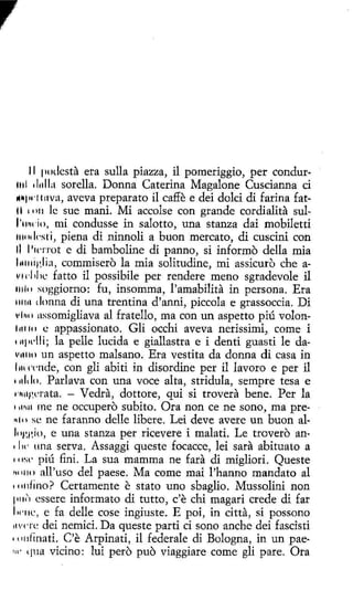 l I podcsta era sulla piazza, il pomeriggio, per condurDonna Caterina Magalone Cuscianna ci
prepara to il caffe e dei dolci di farina fat11 • 1111 le sue mani. Mí accolse con grande cordialita sull'11~do, mi condusse in salotto, una stanza dai mobiletti
111111 l<'sti, piena di ninnoli a buon mercato, di cuscini con
JI J 1
i1·not e di bambolíne dí panno, si informo della mia
l11111iglia, commisero la mía solitudine, mi assicuro che a11H·l 1lil' fatto il possibile per rendere meno sgradevole il
111111 soggiorno: fu, insomma, l'amabilita in persona. Era
111111 donna di una trentína d'anni, piccola e grassoccia. Di
1•11111 nssomiglíava al fratello, ma con un aspetto piú volon111110 e appassionato. Gli occhi aveva nerissimi, come í
111¡1dli; la pelle lucida e gíallastra e i denti guasti le dav111111 un aspetto malsano. Era vestíta da donna di casa in
l 111 l'l'nde, con gli abiti in disordine per il lavoro e per il
111l1lo. Parlava con una voce alta, stridula, sempre tesa e
1~11i~crnta. - Vedra, dottore, qui si trovera bene. Per la
111,u1 me ne occupero subito. Ora non ce ne sono, ma pre" 111 se ne faranno delle libere. Leí deve avere un buon allng¡~io, e una stanza per ricevere i malati. L e trovero an' lw una serva. Assaggi queste focacce, lei sara abituato a
• '1s(' piú fini. La sua mamma ne fara di migliori. Queste
n11110 all'uso del paese. Ma come mai l'hanno mandato al
1111dino ? Certamente e stato uno sbaglio. Mussolíni non
p11<', essere informato di tutto, c'e chi magari crede di far
l w11c, e fa delle cose ingiuste. E poi, in citta, si possono
11'< ' t·e dei nemici. Da queste partí ci sono anche dei fasdsti
• (11 dinati. C'e Arpinati, il federale di Bologna, in un pae'11' qua vicino: luí pero puo viaggiare come gli pare. Ora
1111 1
l111la sorella.
11•1w1111va, aveva

 