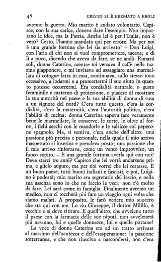 CRISTO SI

E FERMATO

A EBOLI

avremo la guerra. Mio marito e andato volontario. Capisce, con la sua carica, doveva dare l'esempio. Non importano le idee, ma la Patria. Anche leí e per !'Italia, non e
vero? Certo, l'hanno mandata qui per errare. Ma per noi
e una grande fortuna che leí sía arrivato! - Don Luigi,
con l'aria di chi non si vuol compromettere, taceva; e di
1í a poco, dicendo che aveva da fare, se ne ando. Rimasti
soli, donna Caterina, mentre mi versava il caffe nella tazzina giapponese, e mi invitava ad assaggiare una marmellata di cotogne fatta in casa, continuava, sullo stesso tono
eccessivo, a lodarmi e a promettermi il suo aiuto in quanto potesse occorrermi. Era cordialita naturale, o gusto
femminile e materno di protezione, o piacere di mostrare
la sua autorita nel paese e la sua ahilita di donna di casa
a un signare del nord? C'era tutto questo, c'era la cor·
dialita, c'era la maternita, c'era l'autorita política, c'era
l'ahilita di cucina: donna Caterina sapeva fare veramente
bene le marmellate, le conserve, le torte, le olive al forno, i fichi secchi con le mandarle e le salsícce col peperone spagnolo. Ma, si sentiva, c'era anche dell'altro: una
passione piú precisa e personale, nella quale il mio arrivo
inaspettato si inse.riva e prendeva pasto; una passione che
il mio arrivo rinforzava, come un vento improvviso, un
fuoco sopita. - E una grande fortuna averla qui con noi!
Deve stard tre anni? Capisco che leí vorra andarsene ·prima, e glielo auguro, ma per noi vorreí che leí restasse. E
un buon paese, tutti buoni italiani e fascisti, e poi, Luigino e podesta; mio marito era segretario del fascio, e nella
sua assenza sono io che ne faccio le ved: non c'e molto
da fare. Leí sara come in famiglia. Finalmente avremo un
medico, non ci tocchera piú fare un viaggio ogni volta che
siamo malati. A proposito, le faro vedere mio suocero
che sta qui con me. Lo zio Giuseppe, il dottor Milillo, e
vecchio e si deve ritirare. E quell'altro , che avvelena tutto
il paese con la farmacia delle sue nipoti, non avvelenera
piú nessuno, lui e quelle donnacce, luí e quelle puttane!
La voce di donna Caterina era ad un tratto arrivata
al massimo dell'acutezza e dell'esasperazione: la passione
sotterranea, e che non riusciva a nascondersi, non c'era

 