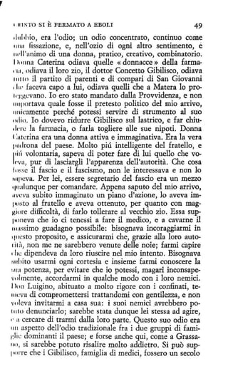 IUISTO SI

E FERMATO A EBOLI

49
1l11l1hio, era !'odio; un odio concentrato, continuo come
111111 fissazione, e, nell'ozio di ogni altro sentimento, é
1wll 'anímo di una donna, pratico, creativo, combinatorio.
1ln11na Caterina odiava quelle « donnacce » della farma1111, odíava il loro zio, il dottor Concetto Gíbilisco, odiava
111110 il partito di parentí e di compari di San Giovanni
• 1w faceva capo a luí, odiava quelli che a Matera lo pro1
q•,gcvano. lo ero stato mandato dalla Provvidenza, e non
1111portava quale fosse il pretesto político del mio arrivo,
1111icamente perché potessi servire di strumento al suo
11dio. Io dovevo ridurre Gibilisco sul lastrico, e far chiudnc la farmacia, o farla togliere alle sue nipoti. Donna
t :uterina era una donna attiva e immaginativa. Era la vera
¡111drona del paese. Molto piú intelligente del fratello, e
1i1í volontaria, sapeva di poter fare di lui quello che vo1
1·va, pur di lasciargli l'apparenza dell'autorita. Che cosa
f n:;se i1 fascio e il fascismo, non le interessava e non lo
1111pcva. Per leí, essere segretario del fascio era un mezzo
q11alunque per comandare. Appena saputo del mio arrivo,
11vcva subito immaginato un piano d'azione, lo aveva iml'osto al fratello e aveva ottenuto, per quanto con magv,iol'e difficolta, di farlo tollerare al vecchio zio. Essa supponeva che io ci tenessi a fare il medico, e a cavarne il
111;1
ssímo guadagno possibile: bisognava incoraggiarmi in
qm:sto proposito, e assicurarmi che, grazie alla loro auto1i1:'1, non me ne sarebbero venute delle noie; farmi capire
die dipendeva da loro riuscire nel mio intento. Bisognava
1
H1hito usarmi ogni cortesía e insieme farmi conoscere la
1 ra potenza, per evitare che io potessi, magari inconsape¡1
volmente, accordarmi in qualche modo con i loro nemici.
1lt 111 Luigino, abituato a molto rigore con i confinati, te111cva di compromettersi trattandomi con gentilezza, e non
volcva invitarmi a casa sua: i suoi nemici .avrebbero po111 to denunciarlo; sarebbe stata dunque leí stessa ad agire,
1· a cercare di trarmi dalla loro parte. Questo suo odio era
1111 aspetto dell'odio tradizionale fra i due gruppi di fami1·.lit: dominanti il paese; e forse anche qui, come a Grassa110 , si sarebbe potuto risalire molto addietro. Si puo sup11 >1-re che i Gibilisco, famiglia di medid, fossero un secolo
1

 