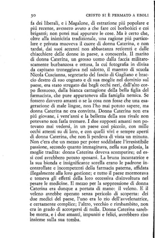 CRISTO SI

E FERMATO A

EBOLI

fa dei liberali, e i Magalone, di estrazione píú popolare e
piú recente, avessero avuto a che fare coi borbonici e coi
briganti; non potei mai appurarc le cose. Ma e certo che,
oltre alla inimicizia tradizionale, una ragione piú particolare e privata muoveva il cuore di donna Caterina, e non
tardai, dai suoi accenni non abbastanza reticenti e dalle
chiacchiere delle donne in paese, a conoscerla. Il marito
di donna Caterina, un grosso uomo dalla faccia militarescamente burbanzosa e ottusa, la cuí fotografia in divisa
da capitana troneggiava nel salotto, il maestro di scuola
Nicola Cuscianna, segretario del fascio di Gagliano e braccio destre di suo cognato e di sua moglie nel dominio sul
paese, era stato stregato dai begli occhi neri, dall'alto carpo flessuoso, dalla bianca carnagione della bella figlia del
farmacista , che pure apparteneva alla famiglia nemica. Se
fossero davvero amanti o se la cosa non fosse che una esagerazione di male lingue, non l'ho mai potuto sapere, ma
donna Caterina ne era convinta. Donna Caterina non era
piú giovane, i vent'anni e la bellezza della sua rivale non
potevano non farla tremare. I due supposti amanti non potevano mai vedersí, in un paese cosí piccolo, con mílle
occhi atten_ su di loro, e con quelli viví e sempre aperti
ti
di donna Caterina, che non lí perdeva di vista un minuto.
Non c'era che un mezzo per poter soddisfare l'irresistibile
passione, secando quanto immaginava, nella sua gelosia, la
moglie tradita: donna Caterína doveva scomparire; ed essi cosí avrebbero potuto sposarsi. La bruna incantatrice e
la sua bionda e insignificante sorella erano le padrone in·
controllate e incompetenti della farmacia paterna, affidata
illegalmente alla loro gestione; e tutto il paese mormorava
e temeva gli effetti della loro eccessiva disinvoltura nel
pesare le medicine. Il mezzo per la soppressione di donna
Caterina era dunque a portata di mano: il veleno. E il
veleno avrebbe opera to senza pericolo di scoperta: dei
due medid del paese, l'uno era lo zio dell'avvelenatrice,
e certamente complice; l'altro, vecchio e rimbambito, non
era in grado di accorgersi di nulla. Donna Caterina sarebbe morta, e i due amanti, impuníti e felici, avrebbero riso
insieme sulla sua tamba.

 