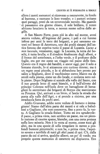 6

CRISTO SI

E FERMATO

A EBOLI

allora í morti suonatori si rítrovano a mezzanotte, in fondo
al burrone, e suonano le loro trombe; e í pastorí evitano
queí paraggí, presí da un reverenziale terrore. Ma quando
· ci passammo era giorno chiare, il sole ·brillava, il vento
africano bruciava la tetra, e nessun suono saliva dalle argille.
A San Mauro Porte, poco píú in alto sul monte, avrei
ancora veduto, all'ingresso del paese, i pali a cuí furono
infisse per anni le teste dei briganti, e poi saremmo en·
trati nel hosco di Accettura, uno dei pochi rimasti dell'antica foresta che copriva tutto il paese di Lucania. Lucus a
non lucendo, veramente, oggi: la Lucania, la terra dei boschi, e tutta brulla; e il rivedere finalmente degli alberi, e
il fresco del sottobosco, e l'erba verde, e il profumo delle
foglie, era per me come un viaggio nel paese delle fate.
Questo era il regno dei banditi, e ancor oggi, per il solo e
lontano ricordo, lo si attraversa con curioso timare; ma e
un regno assai piccolo, e lo si abbandona ben presto per
salire a Stigliano, dove il vecchissimo corvo Marco sta da
secoli sulla piazza, come un dio locale, e svolazza nero sulle pietre. Dopo Stigliano si scende alla valle del Sauro, con
il suo grande letto dí sassi bianchi, e il bell'uliveto del
príncipe Colonna nell'isola dove un battaglione di bersaglieri fu sterminato dai briganti di Boryes che marciavano
su Potenza. Qui, arrivati a un bivio, si lascia la strada che
porta alla valle dell' Agri, e si prende a sinistra, per una
straducola fatta da pochi anni.
Addio Grassano, addio terre vedute di Iontano o immaginatet Siamo dall'altra parte dei monti e si sale a balzelloni a Gagliano, che non conosceva, fino a poco fa , la ruota. A Gagliano la strada finisce. Tutto mi era sgradevole:
i1 paese, a prima vista, non sembra un paese, ma un piccolo insieme dí casette sparse, bianche, con una certa pretesa
nella loro miseria. Non e in vetta al monte, come tutti gli
altri, ma in una specie di sella irregolare in mezzo a profondi burroni píttoreschi; e non ha, a prima vista, l'aspetto severo e terribile dí tutti gli altri paesí di qui. C'e, dalla
parte da cuí si arriva, qualche albero, un po' di verde; ma
proprio questa mancanza di carattere mi dispiaceva. Ero

 