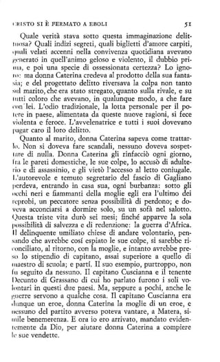c:t<I STO SI

E FERMATO

A EBOLI

5I

Quale verita stava sotto questa immaginazione delit111osa? Quali indizi segreti, quali biglietti d'amore carpiti,
' 1nali velati accenni nella convivenza quotidiana avevano
1•.1·nerató in quell'animo geloso e violento, il dubbio pri111:1 , e poi una specie di ossessíonata certezza? Lo ignoro: ma donna Ca terina credeva al prodotto della sua fantasía; e del progettato delitto riversava la colpa non tanto
:ml marito, che era stato stregato, quanto sulla rivale, e su
111tti coloro che avevano, in qualunque modo, a che fare
rnn -lei. L'odio tradizionale, la lotta personale per il poi ere in paese, alimenta ta da queste nuove ragioni, si fece
violenta e feroce. L'avvelenatrice e tutti i suoi dovevano
pagar caro il loro delitto.
Quanto al marito, donna Caterina sapeva come trattarlo. Non si doveva fare scandalí, nessuno doveva sospet1:1re di nulla. Donna Ca terina gli rinfaccio ogni giorno,
Ira le pareti domestiche, le sue colpe, lo accuso di adulterio e di assassinio, e gli vieto l'accesso al letto coniugale.
L'autorevole e temuto segretario del fascio di Gagliano
pcrdeva, entrando in casa sua, ogni burbanza: sotto gli
11cchi neri e fiammanti della moglie egli era !'ultimo dei
rcprobi, un peccatore senza possibilita di perdono; e dovcva acconciarsi a dormire solo, su un sofa nel salotto.
<)uesta triste vita duro sei mesi; finché apparve la sola
possibilita di salvezza e di redenzione: la guerra d' Africa.
11 delinquente umiliato chiese di anclare volontario, pensando che avrebbe cosí espiato le sue colpe, si sarebbe riconciliato, al ritorno, con la moglie, e intanto avrebbe preso lo stipendio di capitano, assai superiore a quello di
1naestro di scuola; e partí. Il suo esempio, purtroppo, non
l'u seguito da nessuno. I1 capitano Cuscianna e il tenente
Decunto di Grassano di cui ho parlato furono i solí volontari in questi due paesi. Ma, seppure a pochi, anche le
1'.uerre servono a qualche cosa. Il capitana Cuscianna era
dunque un eroe, donna Caterin11 la moglie di un eroe, e
1H.:ssuno del partito avverso poteva vantare, a Matera, siinile benemerenza. E ora io ero arrivato, mandato evidentemente da Dio, per aiutare donna Caterina a compiere
le sue vendette.

 