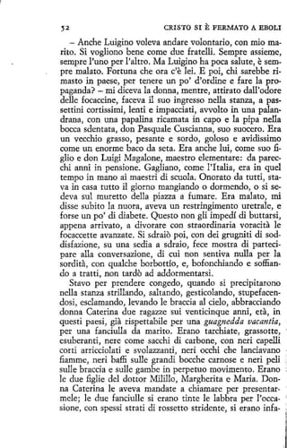 ,. 2

CRISTO SI

E FERMATO A EBOLI

- Anche Luigino voleva andare volontario, con miomarito. Si vogliono bene come due fratelli. Sempre assieme,
sempre l'uno per l'altro. Ma Luigino ha poca salute, esempre malato. Fortuna che ora c'e leí. E poi, chi sarebbe rimasto in paese, per tenere un po' d'ordine e fare la propaganda? - mi diceva la donna, mentre, attirato dall'odore
delle focaccine, faceva il suo ingresso nella stanza, a passettini cortissimi, lenti e impacciati, avvolto in una palandrana, con una papalina ricamata in capo e la pipa nella
bocea sdentata, don Pasquale Cuscianna 1 suo suocero. Era
un vecchio grasso, pesante e sordo, goloso e avidissimo
come un enorme baco da seta. Era anche lui, come suo figlio e don Luigi Magalone, maestro elementare: da parecchí anni in pensione. Gagliano, come PI talia, era in quel
tempo in mano ai maestri di scuola. Onorato da tutti, stava in casa tutto il giorno mangiando o dormendo, o si sedeva sul muretto della piazza a fumare. Era malato, mi
disse subito la nuera, aveva un restringimento uretrale, e
forse un po' di diabete. Questo non gli impedí di buttarsi,
appena arrivato, a divorare con straordinaria voracita le
focaccette avanzate. Si sdraiO poi, con dei grugniti di soddisfazione, su una sedia a sdraio, fece mostra di partecipare alla conversazione, di cuí non sentiva nulla per la
sordita, con qualche borbottío, e, bofonchiando e soffiando a tratti, non tardo ad addormentarsi.
Stavo per prendere congedo, quando si precipitarono
nella stanza strillando, saltando, gesticolando, stupefacendosi, esclamando, levando le braccia al cielo, abbracciando
donna Caterina due ragazze sui venticinque anni, eta, in
questi paesi, gia rispettabile per una guagnedda vacantía,
per una fanciulla da marito. Erano tarchiate, grassotte,
esuberanti, nere come sacchi di carbone, con neri capelli
corti arricciolati e svolazzanti, neri occhi che lanciavano
fiamme, neri baffi sulle grandi bocche carnose e neri peli
sulle braccia e sulle gambe in perpetuo movimento. Erano
le due figlíe del dottor Milillo, Margherita e Maria. Donna Caterina le aveva mandate a chiamare per presentarmele; le due fanciulle si erano tinte le labbra per l'occasione, con spessi strati di rossetto stridente, si etano infa-

 