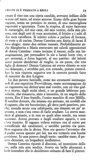 i:u 1STO SI E FERMATO A EBOLI

.53

1 i1lllte il viso con una cipria candida, avevano infilate delle
m1rpe col tacco, edetano accorse. Erano delle gran buone
111>azze, senza un pensiero in mente, di una meravigliosa
i11Kenuíta e ignoranza. Tutto le stupiva, di tutto facevano
Ir meraviglie, del mio cane, del mio vestito, della mía pit111ra, con degli urti di voce acutissimi, il frinire e i salti di
dlll: nere cavallette. Si misero subito a parlare di focacce,
1 li torte e di cucina. Donna Caterina non finiva di farmi il
loro elogio: erano due ottime massaie. Probabilmente an·
d 1e Margherita e Maria entravano nei cakoli appassionati
1!i donna Caterina: erano insieme il mezzo, nella sua im11111ginazione, per persuadere lo zio a farmi buon viso, e
p1~r attrarmi, e forse legarmi, al suo partito: chi infatti
1wrci potuto desiderare di meglio, in un paese, che una
liHlia di dottore? Donna Caterina mi aveva chiesto se non
1·1u fidanzato, e avrebbe poi, con comedo, potuto controlL1l'e la mia risposta negativa con la censura postale fatta
di nascosto da don Luigino.
Le due povere fanciulle, come me strumenti inconsapevoli di una superiore Provvidenza, erano accompagnate da
1111 ragazzotto sui diciott'anni inal vestito, con un viso gial111 e storto, dagli occhi ebeti, e un grande labbrone pen1.olante, che rimaneva, zitto e intontito, in un angolo della
11111nza. Era il loro fratello, l'unico maschio di casa Milillo.
11 vecchio dottore, che intanto era arrivato, mi confido che
ti rngazzo, che era buonissimo, gli clava pero pensiero, per1 ·li~, avendo avuto una cefalopatía, era rimasto un po' ar1rtrato, e non c'era verso di fario studiare. Lo aveva man.!1110 al ginnasio, e in non so quali altre scuole, ma senza
r11 1Ccesso. Aveva provato a fargli studiare agraria, e non
1 'era riuscito. Il ragazzo voleva entrare ora al corso per
•;11t tufficiale dei carabinieri, e sarebbe partito tra poco.
Non sognava che la divisa. Non era questo l'avvenire che
d padre aveva sperato per lui, ma era tuttavia una buona
¡111sizione. Io non potevo dargli torta: sarebbe stato, il po.
vero demente, un brigadiere inofiensivo.
Donna Caterina riporto il discorso, ad intenzione dello
:.io, sulla mía arte medica. Avevo un bello sforzarmi a
l 11rle intendere che io desideravo soltanto di fare il pittore:

 