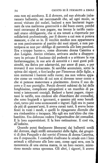 CRISTO SI E FERMATO A EBOLI
54
essa non mi ascoltava. E. il dottore, col suo abituale imbarazzato balbettio, mi raccomando che, ad ogni modo, se
avessi visitato dei malati, badassí a non lasdarmi ingannare da una malintesa generosita o dal buon cuore, perché
tutti cercavano di non pagare, ma invece le tariffe nazionali etano obbligatorie, che si era tenuti a rispettarle per
solidarieta professionale, per il decoro a cui non si poteva
mancare, o che so io. 11 vecchio medico non apparteneva
se non passivamente al partito dei suoi nipoti, e non partecipava se non per obbligo di parentela alle loro passioni.
Era « troppo buono », come dicevano donna Caterína e
don Luigino. Antico nittiano, arrivava anche a disapprovare in privato il fascismo del podesta e a criticare la sua
fanfaronaggine, le sue arie di autorita e i suoi gusti polizieschi, ma finiva per adattarvisi, per amor di pace, e per
trovarci il suo tornaconto. Si sarebbe acconciato, sotto la
spinta dei nipoti, e fors'anche per l'interesse delle figlie, a
non mettermi i bastoni nelle ruote; ma non voleva apparire come un vecchio di cui non si dovesse tener canto e
che si potesse manovrare a piacimento. Aveva il suo decoro e il suo puntiglio. Percio dovetti subirmi da lui delle
lunghissime, complicate spiegazioni e un mucchio di paterni e interessati consigli. Badassi a farmi pagare, rispettassi le tariffe, non credessi alle chiacchiere dei contadini,
che sano bugiardi e ignoranti, e quanto piú sono benefi·
ciati, tanto piú sano sconoscenti e ingrati. Egli era in paese
da piú di quarant'anni, li aveva curati tutti, li aveva beneficati in tutti i madi, e quelli lo ripagavano dicendo che
era rimbambito e incapace. Ma egli era tutt'altro che rimbambito. Era doloroso vedere l'ingratitudine dei contadini.
E le loro superstizioni. E la loro ostinazione. E cosí vía,
all'infinito.
Quando potei finalmente liberarmi dai balbettii senili
del dottore, dagli strilli entusiastici delle figlie, dai grugniti di don Pasquale e dai sorrisi d'intesa di donna Caterina,
era il crepuscolo. I contadini risalivano le strade con i loro
animali e rifluivano alle loro case, come ogni sera, con la
monotonía di una eterna marea, in un loro oscuro, misterioso mondo senza speranza. Gli altri, i signori, li avevo

 